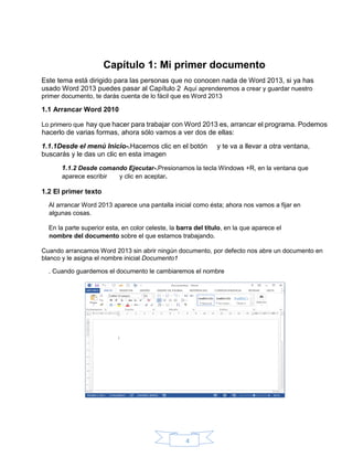 4
Capítulo 1: Mi primer documento
Este tema está dirigido para las personas que no conocen nada de Word 2013, si ya has
usado Word 2013 puedes pasar al Capítulo 2 Aquí aprenderemos a crear y guardar nuestro
primer documento, te darás cuenta de lo fácil que es Word 2013
1.1 Arrancar Word 2010
Lo primero que hay que hacer para trabajar con Word 2013 es, arrancar el programa. Podemos
hacerlo de varias formas, ahora sólo vamos a ver dos de ellas:
1.1.1Desde el menú Inicio-.Hacemos clic en el botón y te va a llevar a otra ventana,
buscarás y le das un clic en esta imagen
1.1.2 Desde comando Ejecutar-.Presionamos la tecla Windows +R, en la ventana que
aparece escribir y clic en aceptar.
1.2 El primer texto
Al arrancar Word 2013 aparece una pantalla inicial como ésta; ahora nos vamos a fijar en
algunas cosas.
En la parte superior esta, en color celeste, la barra del título, en la que aparece el
nombre del documento sobre el que estamos trabajando.
Cuando arrancamos Word 2013 sin abrir ningún documento, por defecto nos abre un documento en
blanco y le asigna el nombre inicial Documento1
. Cuando guardemos el documento le cambiaremos el nombre
 