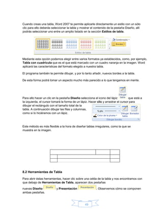 49
Cuando creas una tabla, Word 2007 te permite aplicarle directamente un estilo con un sólo
clic para ello deberás seleccionar la tabla y mostrar el contenido de la pestaña Diseño, allí
podrás seleccionar uno entre un amplio listado en la sección Estilos de tabla.
Mediante esta opción podemos elegir entre varios formatos ya establecidos, como, por ejemplo,
Tabla con cuadrícula que es el que está marcado con un cuadro naranja en la imagen. Word
aplicará las características del formato elegido a nuestra tabla.
El programa también te permite dibujar, y por lo tanto añadir, nuevos bordes a la tabla.
De esta forma podrá tomar un aspecto mucho más parecido a lo que tengamos en mente.
Para ello hacer un clic en la pestaña Diseño selecciona el icono del lápiz que está a
la izquierda, el cursor tomará la forma de un lápiz. Hacer clic y arrastrar el cursor para
dibujar el rectángulo con el tamaño total de la
tabla. A continuación dibujar las filas y columnas,
como si lo hiciéramos con un lápiz.
Este método es más flexible a la hora de diseñar tablas irregulares, como la que se
muestra en la imagen.
8.2 Herramientas de Tabla
Para abrir éstas herramientas, hacer clic sobre una celda de la tabla y nos encontramos con
que debajo de Herramientas de Tabla, aparecen dos pestañas
nuevas Diseño y Presentación . Observemos cómo se componen
ambas pestañas.
 
