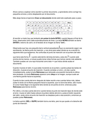 5
Ahora vamos a explicar cómo escribir tu primer documento, y aprenderás cómo corregir los
pequeños errores y cómo desplazarte por el documento.
Más abajo tienes el ejercicio Crear un documento donde está todo explicado paso a paso.
Al escribir un texto hay que teclearlo sin pulsar la tecla INTRO; cuando llegues al final de la
línea, observarás cómo salta automáticamente de línea. (La tecla INTRO también se llama
ENTER o retorno de carro; en el teclado de la imagen se llama "ent").
Observarás que hay una pequeña barra vertical parpadeante que va avanzando según vas
escribiendo, se llama punto de inserción, y nos sirve para saber dónde se va a escribir la
siguiente letra que tecleemos. No confundas el punto de inserción con el puntero del ratón
que tiene esta forma cuando está dentro del área de texto y esta otra cuando está
encima de los menús, e incluso puede tomar otras formas que iremos viendo más adelante.
También puedes ver una raya horizontal como ésta que indica dónde acaba el
documento.
Cuando mueves el ratón, lo que estás moviendo es el puntero; cuando pulsas las teclas de
dirección, mueves el punto de inserción. Cuando cometas un error, y te des cuenta
inmediatamente, pulsa la tecla Retroceso que retrocede una posición borrando la última
letra tecleada. (La tecla Retroceso aparece como bksp en la imagen, aunque suele ser
una flecha grande hacia la izquierda).
Cuando te das cuenta del error después de haber escrito unas cuantas letras más, debes
pulsar la tecla con la flecha pequeña hacia la izquierda, que no borra las letras, sólo mueve
el cursor hasta llegar a la siguiente letra donde se encuentra el error; entonces pulsa
Retroceso para borrar el error.
Por último, si te das cuenta del error cuando tienes el punto de inserción lejos de donde está
el error, mueve el ratón hasta colocar el puntero detrás del error y pulsa el botón izquierdo
del ratón; verás cómo el punto de inserción se desplaza justo a esa posición y entonces ya
puedes pulsar Retroceso.
La tecla suprimir (DEL o SUPR) también borra una letra, pero la que queda a la derecha del
punto de inserción.
 