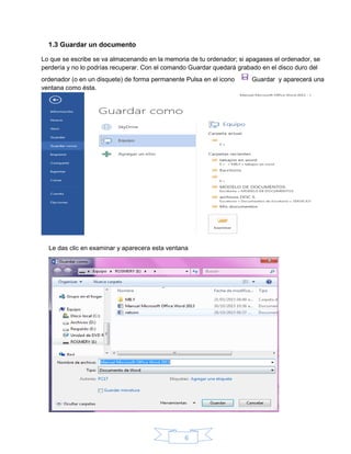 6
1.3 Guardar un documento
Lo que se escribe se va almacenando en la memoria de tu ordenador; si apagases el ordenador, se
perdería y no lo podrías recuperar. Con el comando Guardar quedará grabado en el disco duro del
ordenador (o en un disquete) de forma permanente Pulsa en el icono Guardar y aparecerá una
ventana como ésta.
Le das clic en examinar y aparecera esta ventana
 