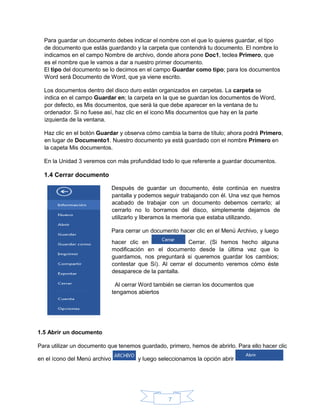 7
Para guardar un documento debes indicar el nombre con el que lo quieres guardar, el tipo
de documento que estás guardando y la carpeta que contendrá tu documento. El nombre lo
indicamos en el campo Nombre de archivo, donde ahora pone Doc1, teclea Primero, que
es el nombre que le vamos a dar a nuestro primer documento.
El tipo del documento se lo decimos en el campo Guardar como tipo; para los documentos
Word será Documento de Word, que ya viene escrito.
Los documentos dentro del disco duro están organizados en carpetas. La carpeta se
indica en el campo Guardar en; la carpeta en la que se guardan los documentos de Word,
por defecto, es Mis documentos, que será la que debe aparecer en la ventana de tu
ordenador. Si no fuese así, haz clic en el icono Mis documentos que hay en la parte
izquierda de la ventana.
Haz clic en el botón Guardar y observa cómo cambia la barra de título; ahora podrá Primero,
en lugar de Documento1. Nuestro documento ya está guardado con el nombre Primero en
la capeta Mis documentos.
En la Unidad 3 veremos con más profundidad todo lo que referente a guardar documentos.
1.4 Cerrar documento
Después de guardar un documento, éste continúa en nuestra
pantalla y podemos seguir trabajando con él. Una vez que hemos
acabado de trabajar con un documento debemos cerrarlo; al
cerrarlo no lo borramos del disco, simplemente dejamos de
utilizarlo y liberamos la memoria que estaba utilizando.
Para cerrar un documento hacer clic en el Menú Archivo, y luego
hacer clic en Cerrar. (Si hemos hecho alguna
modificación en el documento desde la última vez que lo
guardamos, nos preguntará si queremos guardar los cambios;
contestar que Sí). Al cerrar el documento veremos cómo éste
desaparece de la pantalla.
Al cerrar Word también se cierran los documentos que
tengamos abiertos
1.5 Abrir un documento
Para utilizar un documento que tenemos guardado, primero, hemos de abrirlo. Para ello hacer clic
en el ícono del Menú archivo y luego seleccionamos la opción abrir
 