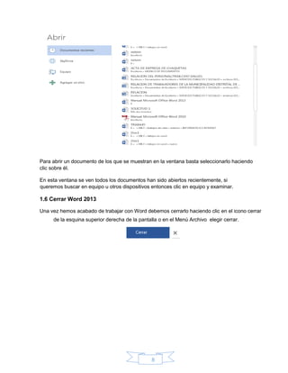 8
Para abrir un documento de los que se muestran en la ventana basta seleccionarlo haciendo
clic sobre él.
En esta ventana se ven todos los documentos han sido abiertos recientemente, si
queremos buscar en equipo u otros dispositivos entonces clic en equipo y examinar.
1.6 Cerrar Word 2013
Una vez hemos acabado de trabajar con Word debemos cerrarlo haciendo clic en el icono cerrar
de la esquina superior derecha de la pantalla o en el Menú Archivo elegir cerrar.
 
