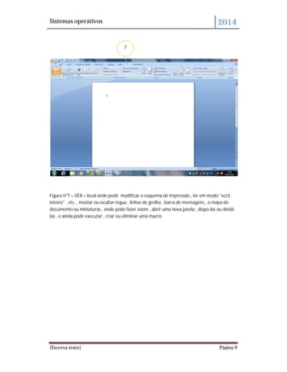 Sistemas operativos 2014
[Escreva texto] Página 9
Figura nº7 – VER – local onde pode modificar o esquema de impressão , ler em modo “ecrã
inteiro” , etc. , mostar ou ocultar régua , linhas de grelha , barra de mensagens , o mapa do
documento ou miniaturas , onde pode fazer zoom , abrir uma nova janela , dispo-las ou dividi-
las , e ainda pode executar , criar ou eliminar uma macro.
7
 