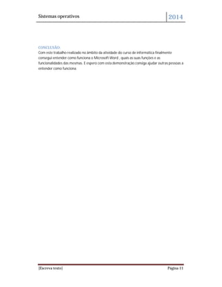 Sistemas operativos 2014
[Escreva texto] Página 11
CONCLUSÃO:
Com este trabalho realizado no âmbito da atividade do curso de informática finalmente
consegui entender como funciona o Microsoft Word , quais as suas funções e as
funcionalidades das mesmas. E espero com esta demonstração consiga ajudar outras pessoas a
entender como funciona.
 