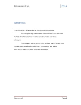 Sistemas operativos 2014
[Escreva texto] Página 2
INTRODUÇÃO:
O MicrosoftWorld é um processador de texto, produzido pela Microsoft.
Foi criado para computadores IBM Pc com sistema operacional Dos, com a
finalidade de facilitar e melhorar o trabalho sobre documentos, gerir tabelas
entre outros.
Neste programa pode-se escrever textos, configurar páginas, formatar texto,
capitular, modificar parágrafos,aplicar bordas e sombreamento, criar tabelas
inserir figuras , caixas e colunas de texto, cabeçalho e rodapé.
 