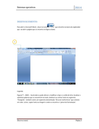 Sistemas operativos 2014
[Escreva texto] Página 3
DESENVOLVIMENTO:
Para abrir o microsoft Word , clicar no ícone , que encontra na barra do explorador
que vai abrir a página que se encontra na figura a baixo
Legenda:
Figuranº1 – BASE – local onde se pode alterar e modificar o tipo e o estilo de letra, localizar e
substituir palavras que se encontrem no texto, deslocar ou centrar texto no segmento
“Parágrafo”, também existe um segmento denominado “Àrea de tranferência” que consiste
em colar, cortar, copiar texto ou imagem e onde se encontra o “pincel de formatação”.
1
 