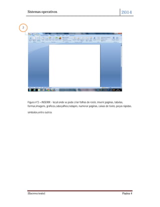 Sistemas operativos 2014
[Escreva texto] Página 4
Figura nº2 – INSERIR - local onde se pode criar folhas de rosto, inserir páginas, tabelas,
formas,imagens, gráficos,cabeçalhos,rodapés, numerar páginas, caixas de texto, peças rápidas,
símbolos,entre outros
2
 