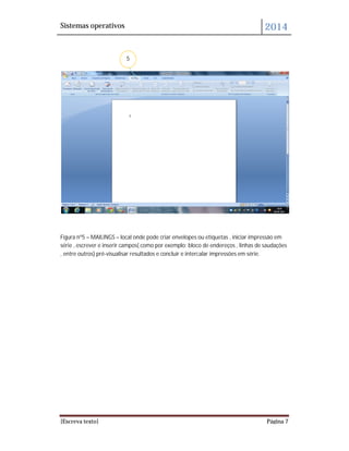 Sistemas operativos 2014
[Escreva texto] Página 7
Figura nº5 – MAILINGS – local onde pode criar envelopes ou etiquetas , iniciar impressão em
série , escrever e inserir campos( como por exemplo: bloco de endereços , linhas de saudações
, entre outros) pré-visualisar resultados e concluir e intercalar impressões em série.
5
 