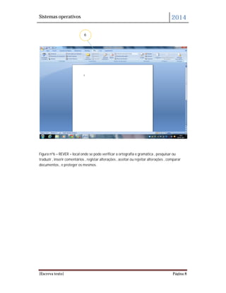 Sistemas operativos 2014
[Escreva texto] Página 8
Figura nº6 – REVER – local onde se pode verificar a ortografia e gramática , pesquisar ou
traduzir , inserir comentários , registar alterações , aceitar ou rejeitar alterações , comparar
documentos , e proteger os mesmos.
6
 