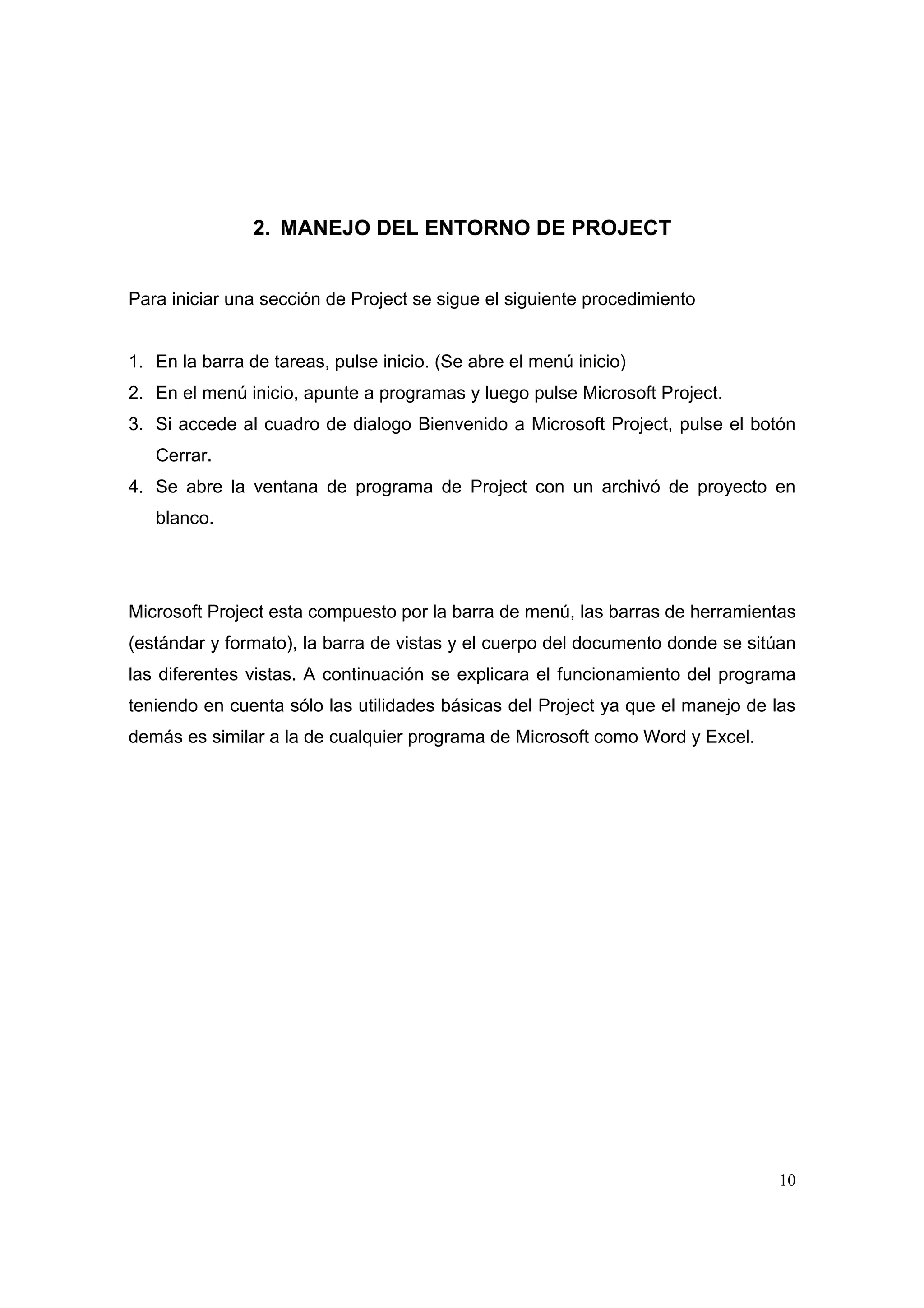 2. MANEJO DEL ENTORNO DE PROJECT


Para iniciar una sección de Project se sigue el siguiente procedimiento


1. En la barra de tareas, pulse inicio. (Se abre el menú inicio)
2. En el menú inicio, apunte a programas y luego pulse Microsoft Project.
3. Si accede al cuadro de dialogo Bienvenido a Microsoft Project, pulse el botón
   Cerrar.
4. Se abre la ventana de programa de Project con un archivó de proyecto en
   blanco.




Microsoft Project esta compuesto por la barra de menú, las barras de herramientas
(estándar y formato), la barra de vistas y el cuerpo del documento donde se sitúan
las diferentes vistas. A continuación se explicara el funcionamiento del programa
teniendo en cuenta sólo las utilidades básicas del Project ya que el manejo de las
demás es similar a la de cualquier programa de Microsoft como Word y Excel.




                                                                               10
 
