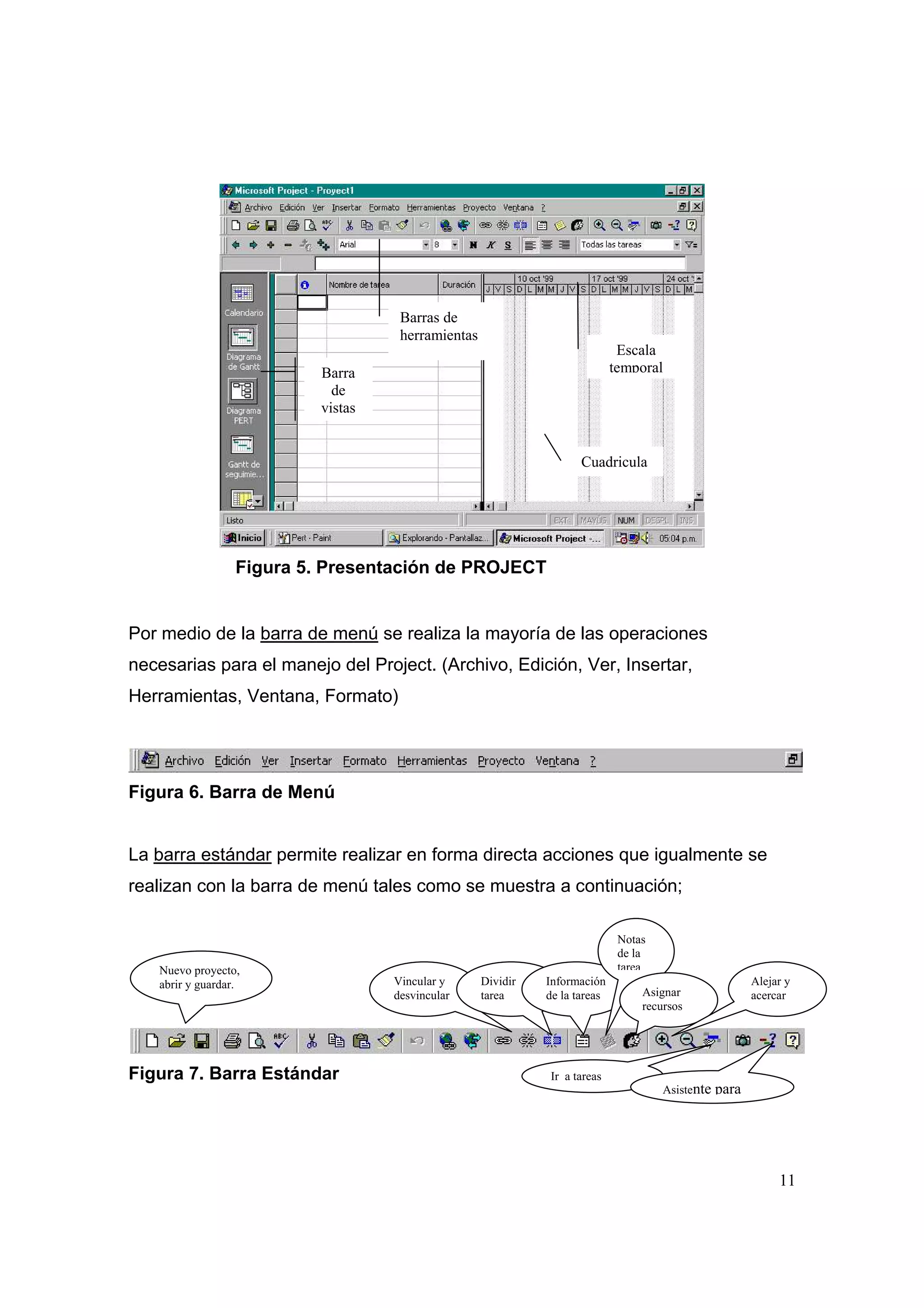 Barras de
                                     herramientas
                                                                              Escala
                           Barra                                             temporal
                             de
                           vistas


                                                                     Cuadricula




                  Figura 5. Presentación de PROJECT


Por medio de la barra de menú se realiza la mayoría de las operaciones
necesarias para el manejo del Project. (Archivo, Edición, Ver, Insertar,
Herramientas, Ventana, Formato)




Figura 6. Barra de Menú


La barra estándar permite realizar en forma directa acciones que igualmente se
realizan con la barra de menú tales como se muestra a continuación;

                                                                              Notas
                                                                              de la
   Nuevo proyecto,                                                            tarea
   abrir y guardar.                 Vincular y      Dividir   Información                                Alejar y
                                    desvincular     tarea     de la tareas        Asignar                acercar
                                                                                  recursos




Figura 7. Barra Estándar                                      Ir a tareas
                                                                                      Asistente   para




                                                                                                              11
 