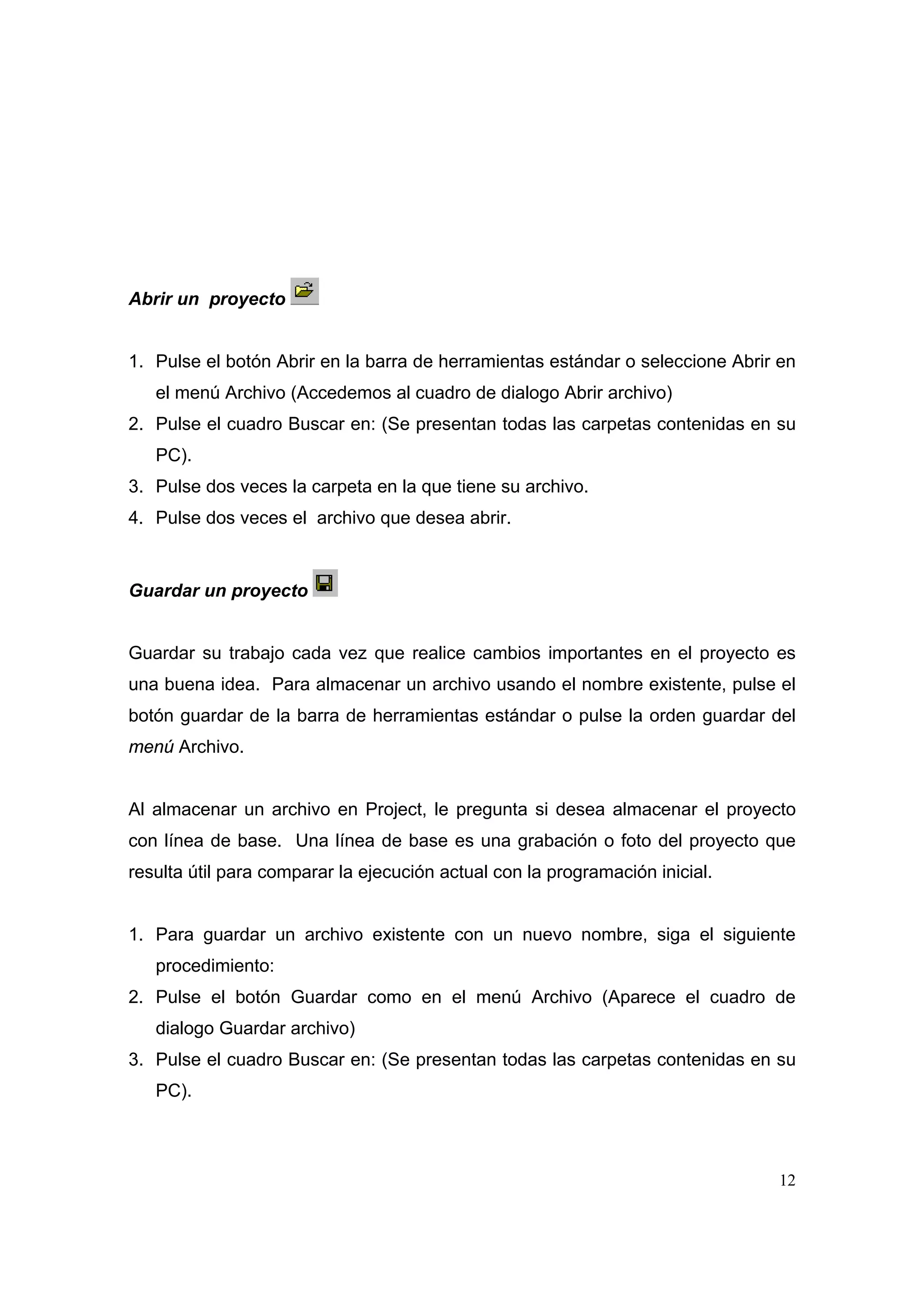 Abrir un proyecto


1. Pulse el botón Abrir en la barra de herramientas estándar o seleccione Abrir en
   el menú Archivo (Accedemos al cuadro de dialogo Abrir archivo)
2. Pulse el cuadro Buscar en: (Se presentan todas las carpetas contenidas en su
   PC).
3. Pulse dos veces la carpeta en la que tiene su archivo.
4. Pulse dos veces el archivo que desea abrir.



Guardar un proyecto


Guardar su trabajo cada vez que realice cambios importantes en el proyecto es
una buena idea. Para almacenar un archivo usando el nombre existente, pulse el
botón guardar de la barra de herramientas estándar o pulse la orden guardar del
menú Archivo.


Al almacenar un archivo en Project, le pregunta si desea almacenar el proyecto
con línea de base. Una línea de base es una grabación o foto del proyecto que
resulta útil para comparar la ejecución actual con la programación inicial.


1. Para guardar un archivo existente con un nuevo nombre, siga el siguiente
   procedimiento:
2. Pulse el botón Guardar como en el menú Archivo (Aparece el cuadro de
   dialogo Guardar archivo)
3. Pulse el cuadro Buscar en: (Se presentan todas las carpetas contenidas en su
   PC).



                                                                               12
 