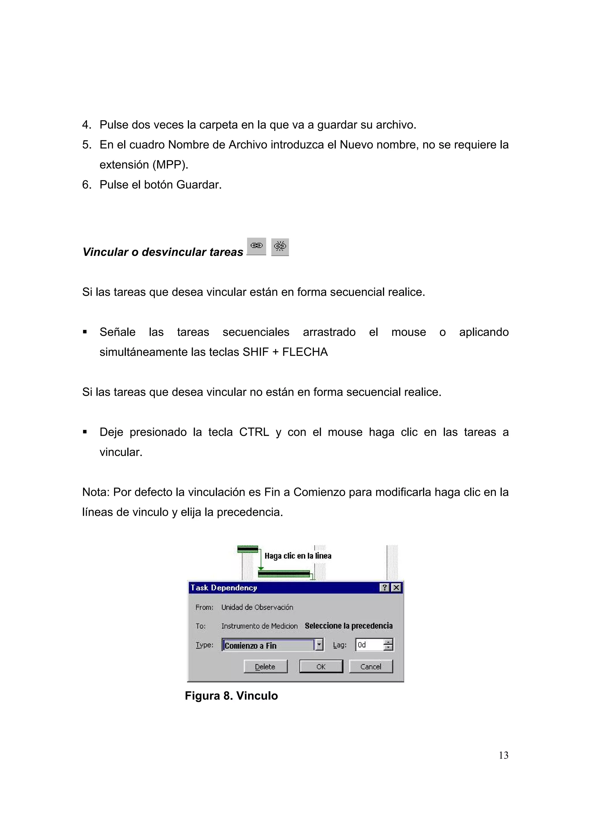4. Pulse dos veces la carpeta en la que va a guardar su archivo.
5. En el cuadro Nombre de Archivo introduzca el Nuevo nombre, no se requiere la
   extensión (MPP).
6. Pulse el botón Guardar.




Vincular o desvincular tareas


Si las tareas que desea vincular están en forma secuencial realice.


   Señale      las   tareas   secuenciales   arrastrado   el   mouse   o   aplicando
   simultáneamente las teclas SHIF + FLECHA


Si las tareas que desea vincular no están en forma secuencial realice.


   Deje presionado la tecla CTRL y con el mouse haga clic en las tareas a
   vincular.


Nota: Por defecto la vinculación es Fin a Comienzo para modificarla haga clic en la
líneas de vinculo y elija la precedencia.




                      Figura 8. Vinculo




                                                                                  13
 