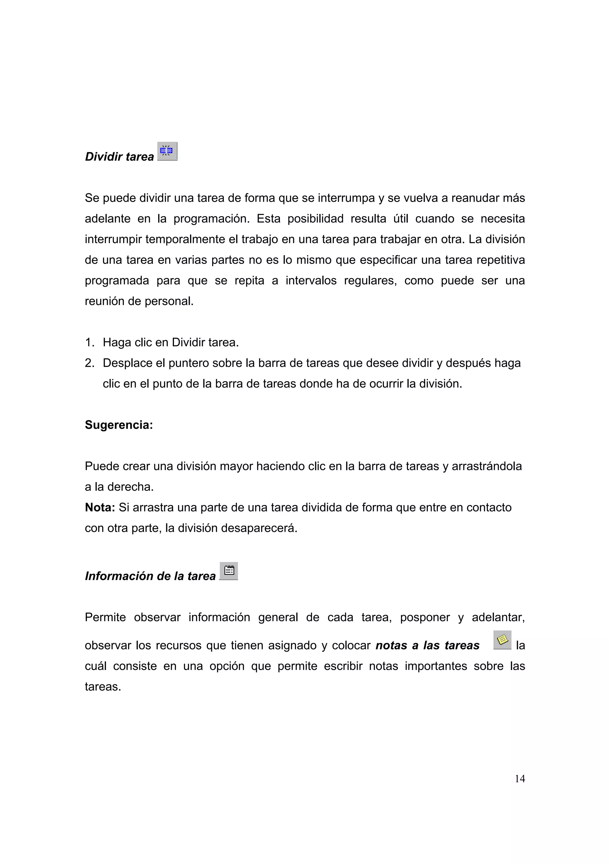 Dividir tarea


Se puede dividir una tarea de forma que se interrumpa y se vuelva a reanudar más
adelante en la programación. Esta posibilidad resulta útil cuando se necesita
interrumpir temporalmente el trabajo en una tarea para trabajar en otra. La división
de una tarea en varias partes no es lo mismo que especificar una tarea repetitiva
programada para que se repita a intervalos regulares, como puede ser una
reunión de personal.


1. Haga clic en Dividir tarea.
2. Desplace el puntero sobre la barra de tareas que desee dividir y después haga
   clic en el punto de la barra de tareas donde ha de ocurrir la división.


Sugerencia:


Puede crear una división mayor haciendo clic en la barra de tareas y arrastrándola
a la derecha.
Nota: Si arrastra una parte de una tarea dividida de forma que entre en contacto
con otra parte, la división desaparecerá.



Información de la tarea


Permite observar información general de cada tarea, posponer y adelantar,

observar los recursos que tienen asignado y colocar notas a las tareas             la
cuál consiste en una opción que permite escribir notas importantes sobre las
tareas.




                                                                                   14
 