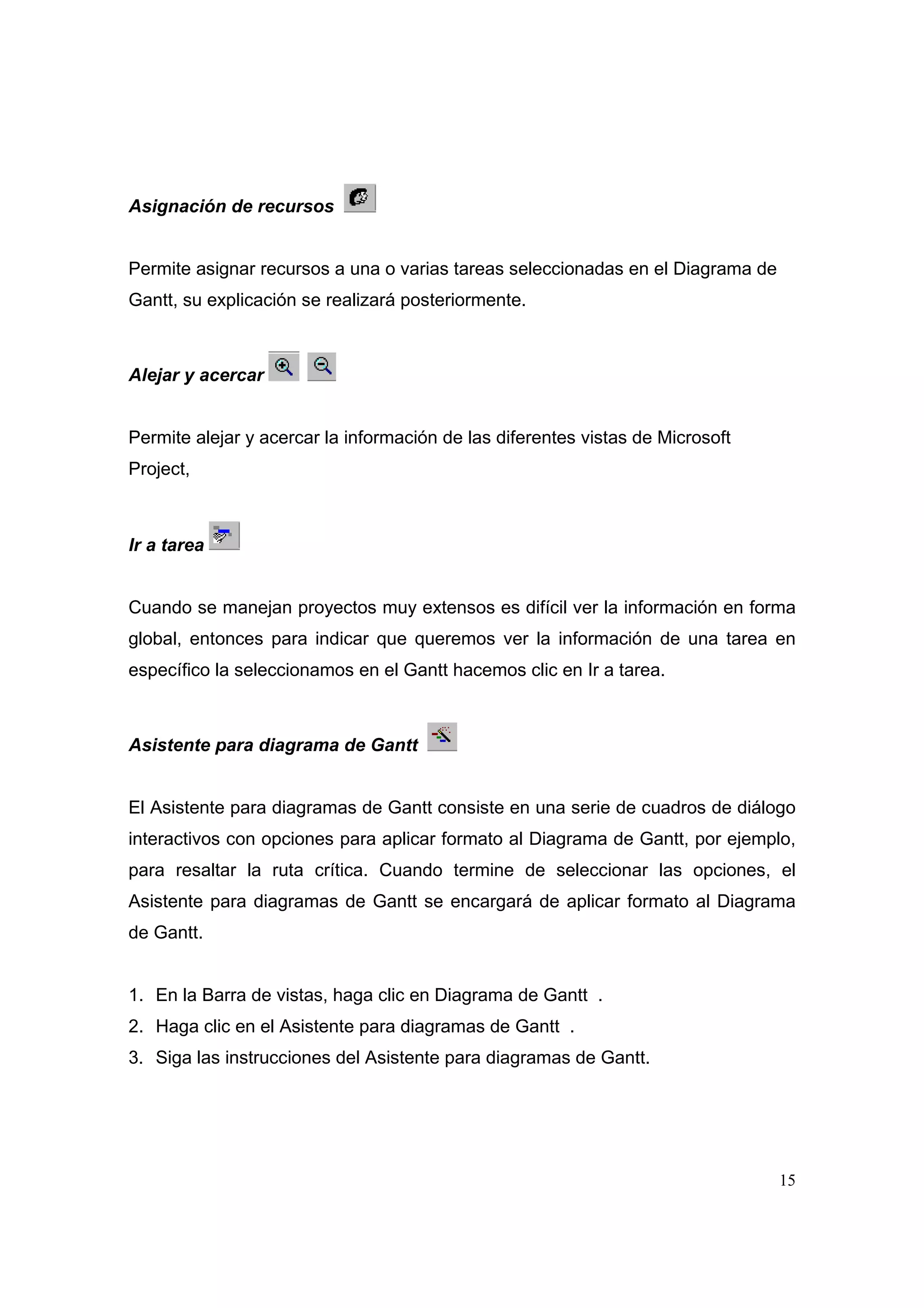 Asignación de recursos


Permite asignar recursos a una o varias tareas seleccionadas en el Diagrama de
Gantt, su explicación se realizará posteriormente.



Alejar y acercar


Permite alejar y acercar la información de las diferentes vistas de Microsoft
Project,



Ir a tarea


Cuando se manejan proyectos muy extensos es difícil ver la información en forma
global, entonces para indicar que queremos ver la información de una tarea en
específico la seleccionamos en el Gantt hacemos clic en Ir a tarea.



Asistente para diagrama de Gantt


El Asistente para diagramas de Gantt consiste en una serie de cuadros de diálogo
interactivos con opciones para aplicar formato al Diagrama de Gantt, por ejemplo,
para resaltar la ruta crítica. Cuando termine de seleccionar las opciones, el
Asistente para diagramas de Gantt se encargará de aplicar formato al Diagrama
de Gantt.


1. En la Barra de vistas, haga clic en Diagrama de Gantt .
2. Haga clic en el Asistente para diagramas de Gantt .
3. Siga las instrucciones del Asistente para diagramas de Gantt.




                                                                                 15
 
