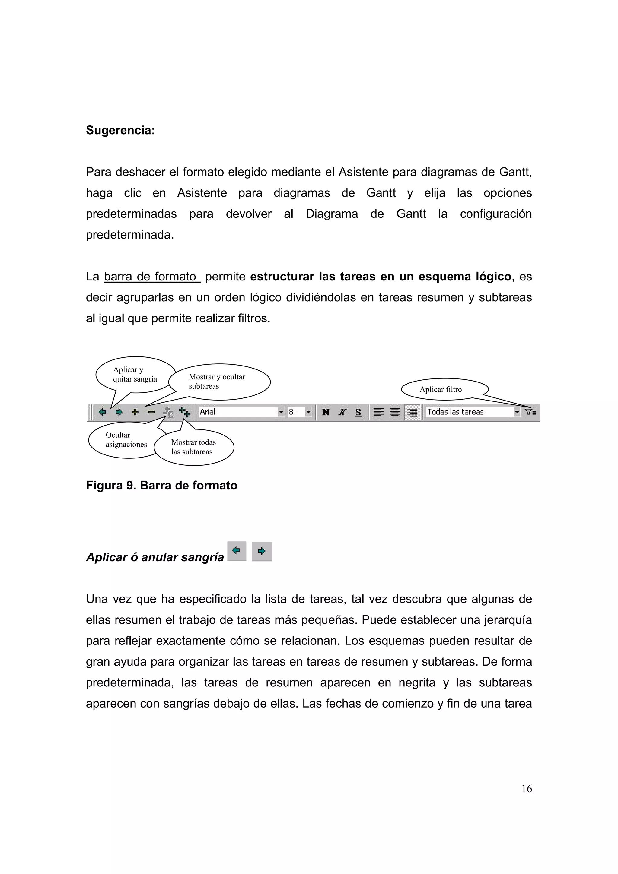 Sugerencia:


Para deshacer el formato elegido mediante el Asistente para diagramas de Gantt,
haga clic en Asistente para diagramas de Gantt y elija las opciones
predeterminadas             para       devolver   al   Diagrama   de   Gantt    la     configuración
predeterminada.


La barra de formato permite estructurar las tareas en un esquema lógico, es
decir agruparlas en un orden lógico dividiéndolas en tareas resumen y subtareas
al igual que permite realizar filtros.



      Aplicar y
      quitar sangría        Mostrar y ocultar
                            subtareas                                     Aplicar filtro




    Ocultar
    asignaciones       Mostrar todas
                       las subtareas



Figura 9. Barra de formato




Aplicar ó anular sangría


Una vez que ha especificado la lista de tareas, tal vez descubra que algunas de
ellas resumen el trabajo de tareas más pequeñas. Puede establecer una jerarquía
para reflejar exactamente cómo se relacionan. Los esquemas pueden resultar de
gran ayuda para organizar las tareas en tareas de resumen y subtareas. De forma
predeterminada, las tareas de resumen aparecen en negrita y las subtareas
aparecen con sangrías debajo de ellas. Las fechas de comienzo y fin de una tarea




                                                                                                  16
 