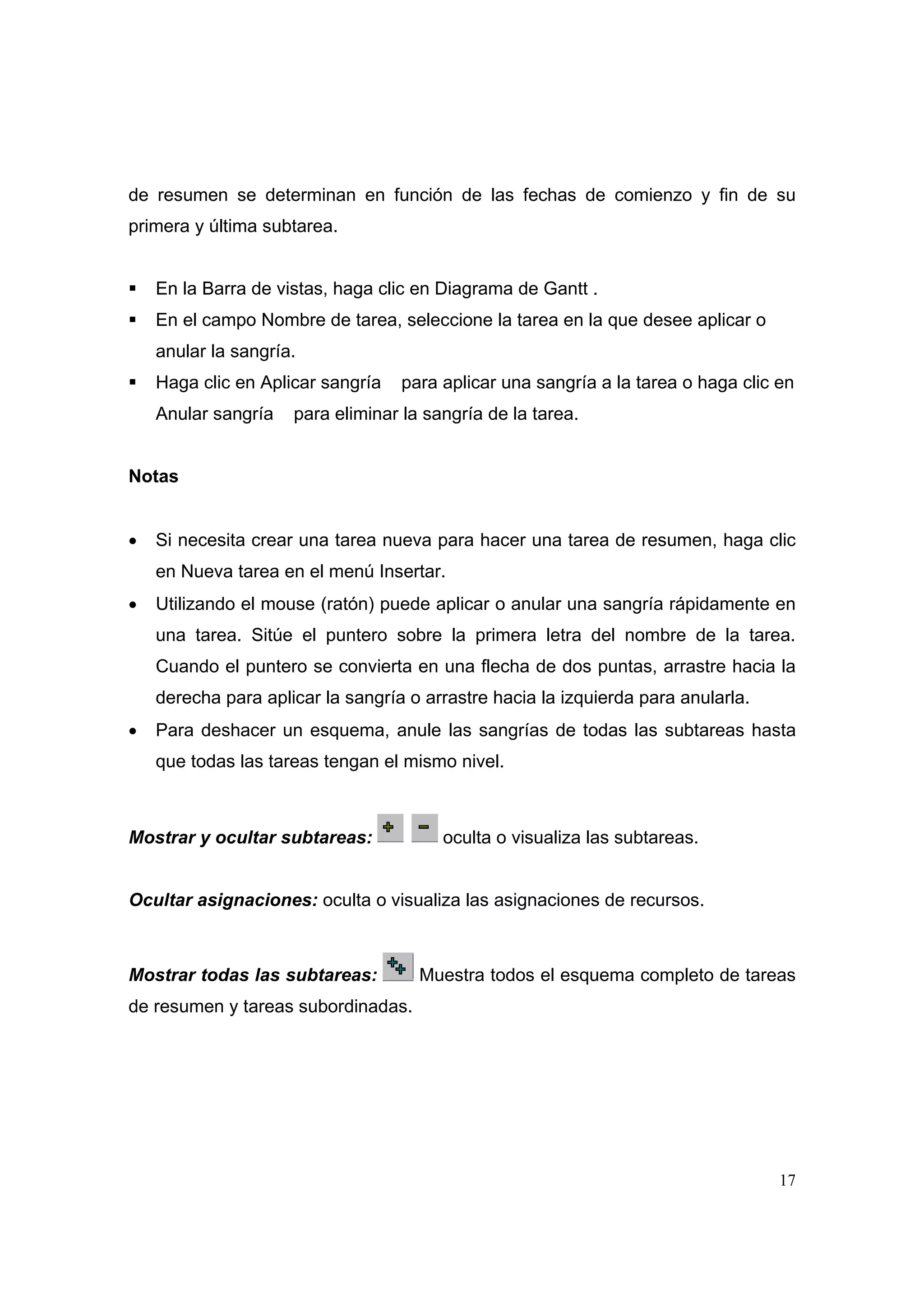 de resumen se determinan en función de las fechas de comienzo y fin de su
primera y última subtarea.


    En la Barra de vistas, haga clic en Diagrama de Gantt .
    En el campo Nombre de tarea, seleccione la tarea en la que desee aplicar o
    anular la sangría.
    Haga clic en Aplicar sangría   para aplicar una sangría a la tarea o haga clic en
    Anular sangría   para eliminar la sangría de la tarea.


Notas


•   Si necesita crear una tarea nueva para hacer una tarea de resumen, haga clic
    en Nueva tarea en el menú Insertar.
•   Utilizando el mouse (ratón) puede aplicar o anular una sangría rápidamente en
    una tarea. Sitúe el puntero sobre la primera letra del nombre de la tarea.
    Cuando el puntero se convierta en una flecha de dos puntas, arrastre hacia la
    derecha para aplicar la sangría o arrastre hacia la izquierda para anularla.
•   Para deshacer un esquema, anule las sangrías de todas las subtareas hasta
    que todas las tareas tengan el mismo nivel.



Mostrar y ocultar subtareas:            oculta o visualiza las subtareas.


Ocultar asignaciones: oculta o visualiza las asignaciones de recursos.



Mostrar todas las subtareas:         Muestra todos el esquema completo de tareas
de resumen y tareas subordinadas.




                                                                                   17
 