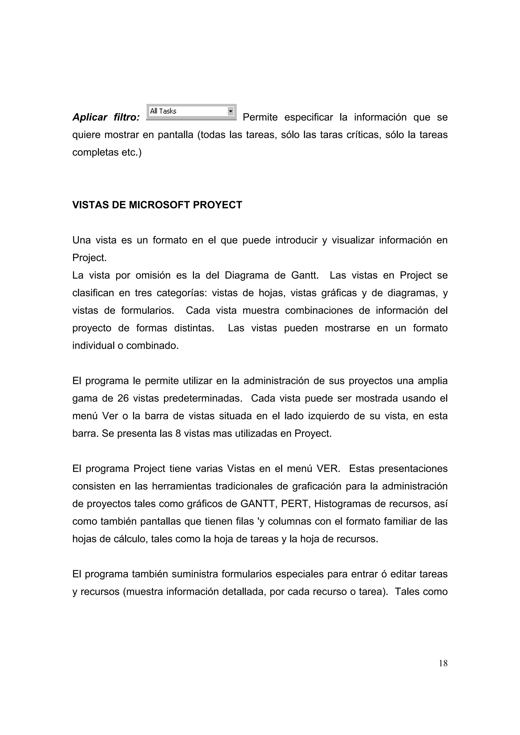 Aplicar filtro:                       Permite especificar la información que se
quiere mostrar en pantalla (todas las tareas, sólo las taras críticas, sólo la tareas
completas etc.)




VISTAS DE MICROSOFT PROYECT


Una vista es un formato en el que puede introducir y visualizar información en
Project.
La vista por omisión es la del Diagrama de Gantt.         Las vistas en Project se
clasifican en tres categorías: vistas de hojas, vistas gráficas y de diagramas, y
vistas de formularios.    Cada vista muestra combinaciones de información del
proyecto de formas distintas.      Las vistas pueden mostrarse en un formato
individual o combinado.


El programa le permite utilizar en la administración de sus proyectos una amplia
gama de 26 vistas predeterminadas. Cada vista puede ser mostrada usando el
menú Ver o la barra de vistas situada en el lado izquierdo de su vista, en esta
barra. Se presenta las 8 vistas mas utilizadas en Proyect.


El programa Project tiene varias Vistas en el menú VER. Estas presentaciones
consisten en las herramientas tradicionales de graficación para la administración
de proyectos tales como gráficos de GANTT, PERT, Histogramas de recursos, así
como también pantallas que tienen filas 'y columnas con el formato familiar de las
hojas de cálculo, tales como la hoja de tareas y la hoja de recursos.


El programa también suministra formularios especiales para entrar ó editar tareas
y recursos (muestra información detallada, por cada recurso o tarea). Tales como




                                                                                  18
 