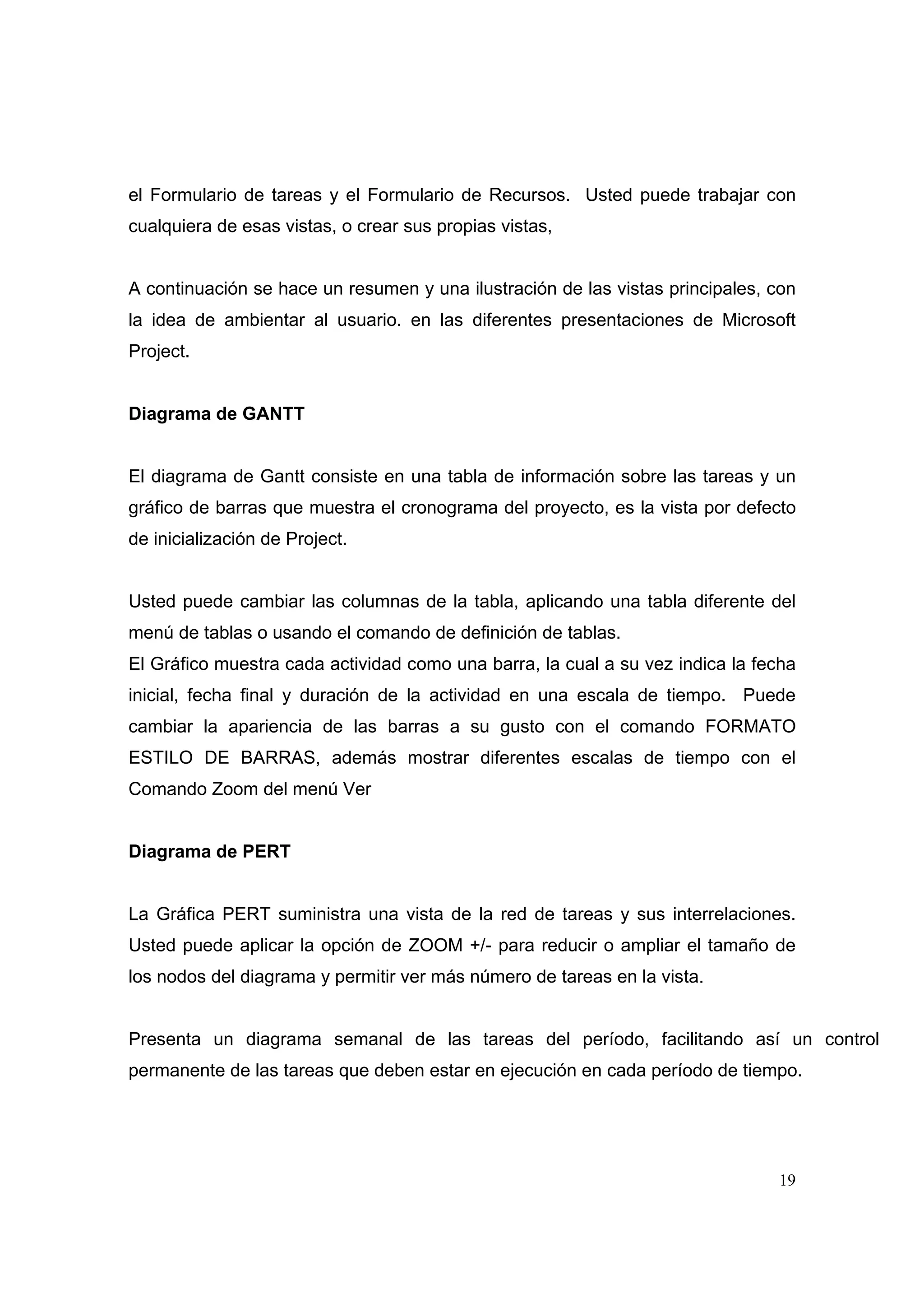 el Formulario de tareas y el Formulario de Recursos. Usted puede trabajar con
cualquiera de esas vistas, o crear sus propias vistas,


A continuación se hace un resumen y una ilustración de las vistas principales, con
la idea de ambientar al usuario. en las diferentes presentaciones de Microsoft
Project.


Diagrama de GANTT


El diagrama de Gantt consiste en una tabla de información sobre las tareas y un
gráfico de barras que muestra el cronograma del proyecto, es la vista por defecto
de inicialización de Project.


Usted puede cambiar las columnas de la tabla, aplicando una tabla diferente del
menú de tablas o usando el comando de definición de tablas.
El Gráfico muestra cada actividad como una barra, la cual a su vez indica la fecha
inicial, fecha final y duración de la actividad en una escala de tiempo. Puede
cambiar la apariencia de las barras a su gusto con el comando FORMATO
ESTILO DE BARRAS, además mostrar diferentes escalas de tiempo con el
Comando Zoom del menú Ver


Diagrama de PERT


La Gráfica PERT suministra una vista de la red de tareas y sus interrelaciones.
Usted puede aplicar la opción de ZOOM +/- para reducir o ampliar el tamaño de
los nodos del diagrama y permitir ver más número de tareas en la vista.


Presenta un diagrama semanal de las tareas del período, facilitando así un control
permanente de las tareas que deben estar en ejecución en cada período de tiempo.




                                                                               19
 