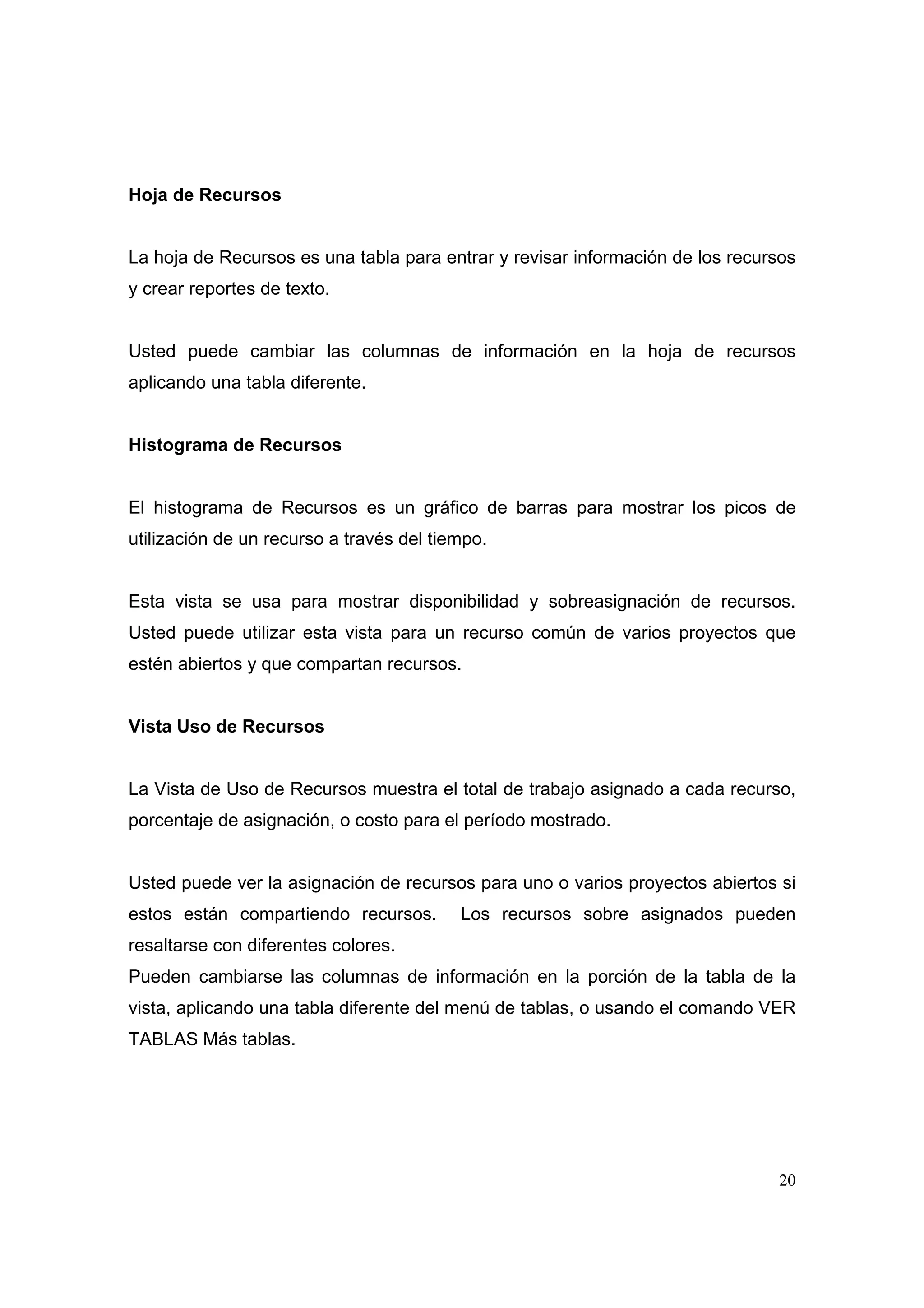 Hoja de Recursos


La hoja de Recursos es una tabla para entrar y revisar información de los recursos
y crear reportes de texto.


Usted puede cambiar las columnas de información en la hoja de recursos
aplicando una tabla diferente.


Histograma de Recursos


El histograma de Recursos es un gráfico de barras para mostrar los picos de
utilización de un recurso a través del tiempo.


Esta vista se usa para mostrar disponibilidad y sobreasignación de recursos.
Usted puede utilizar esta vista para un recurso común de varios proyectos que
estén abiertos y que compartan recursos.


Vista Uso de Recursos


La Vista de Uso de Recursos muestra el total de trabajo asignado a cada recurso,
porcentaje de asignación, o costo para el período mostrado.


Usted puede ver la asignación de recursos para uno o varios proyectos abiertos si
estos están compartiendo recursos.        Los recursos sobre asignados pueden
resaltarse con diferentes colores.
Pueden cambiarse las columnas de información en la porción de la tabla de la
vista, aplicando una tabla diferente del menú de tablas, o usando el comando VER
TABLAS Más tablas.




                                                                               20
 