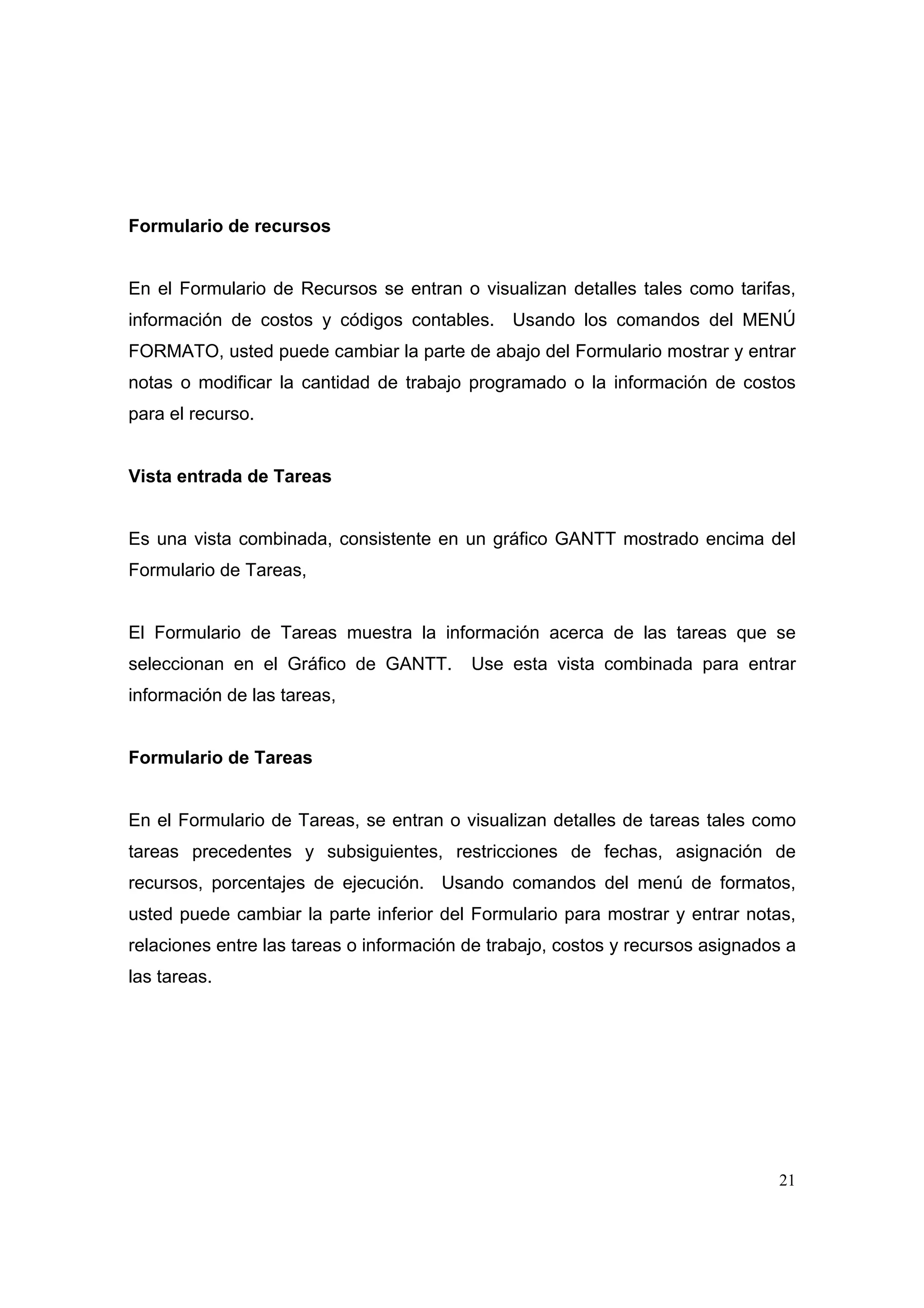 Formulario de recursos


En el Formulario de Recursos se entran o visualizan detalles tales como tarifas,
información de costos y códigos contables.     Usando los comandos del MENÚ
FORMATO, usted puede cambiar la parte de abajo del Formulario mostrar y entrar
notas o modificar la cantidad de trabajo programado o la información de costos
para el recurso.


Vista entrada de Tareas


Es una vista combinada, consistente en un gráfico GANTT mostrado encima del
Formulario de Tareas,


El Formulario de Tareas muestra la información acerca de las tareas que se
seleccionan en el Gráfico de GANTT.       Use esta vista combinada para entrar
información de las tareas,


Formulario de Tareas


En el Formulario de Tareas, se entran o visualizan detalles de tareas tales como
tareas precedentes y subsiguientes, restricciones de fechas, asignación de
recursos, porcentajes de ejecución. Usando comandos del menú de formatos,
usted puede cambiar la parte inferior del Formulario para mostrar y entrar notas,
relaciones entre las tareas o información de trabajo, costos y recursos asignados a
las tareas.




                                                                                21
 