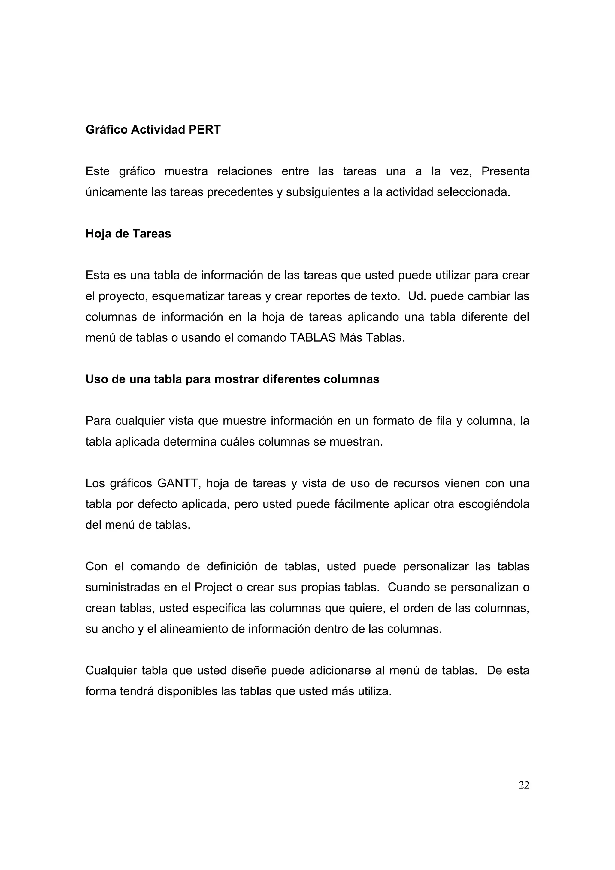 Gráfico Actividad PERT


Este gráfico muestra relaciones entre las tareas una a la vez, Presenta
únicamente las tareas precedentes y subsiguientes a la actividad seleccionada.


Hoja de Tareas


Esta es una tabla de información de las tareas que usted puede utilizar para crear
el proyecto, esquematizar tareas y crear reportes de texto. Ud. puede cambiar las
columnas de información en la hoja de tareas aplicando una tabla diferente del
menú de tablas o usando el comando TABLAS Más Tablas.


Uso de una tabla para mostrar diferentes columnas


Para cualquier vista que muestre información en un formato de fila y columna, la
tabla aplicada determina cuáles columnas se muestran.


Los gráficos GANTT, hoja de tareas y vista de uso de recursos vienen con una
tabla por defecto aplicada, pero usted puede fácilmente aplicar otra escogiéndola
del menú de tablas.


Con el comando de definición de tablas, usted puede personalizar las tablas
suministradas en el Project o crear sus propias tablas. Cuando se personalizan o
crean tablas, usted especifica las columnas que quiere, el orden de las columnas,
su ancho y el alineamiento de información dentro de las columnas.


Cualquier tabla que usted diseñe puede adicionarse al menú de tablas. De esta
forma tendrá disponibles las tablas que usted más utiliza.




                                                                                 22
 