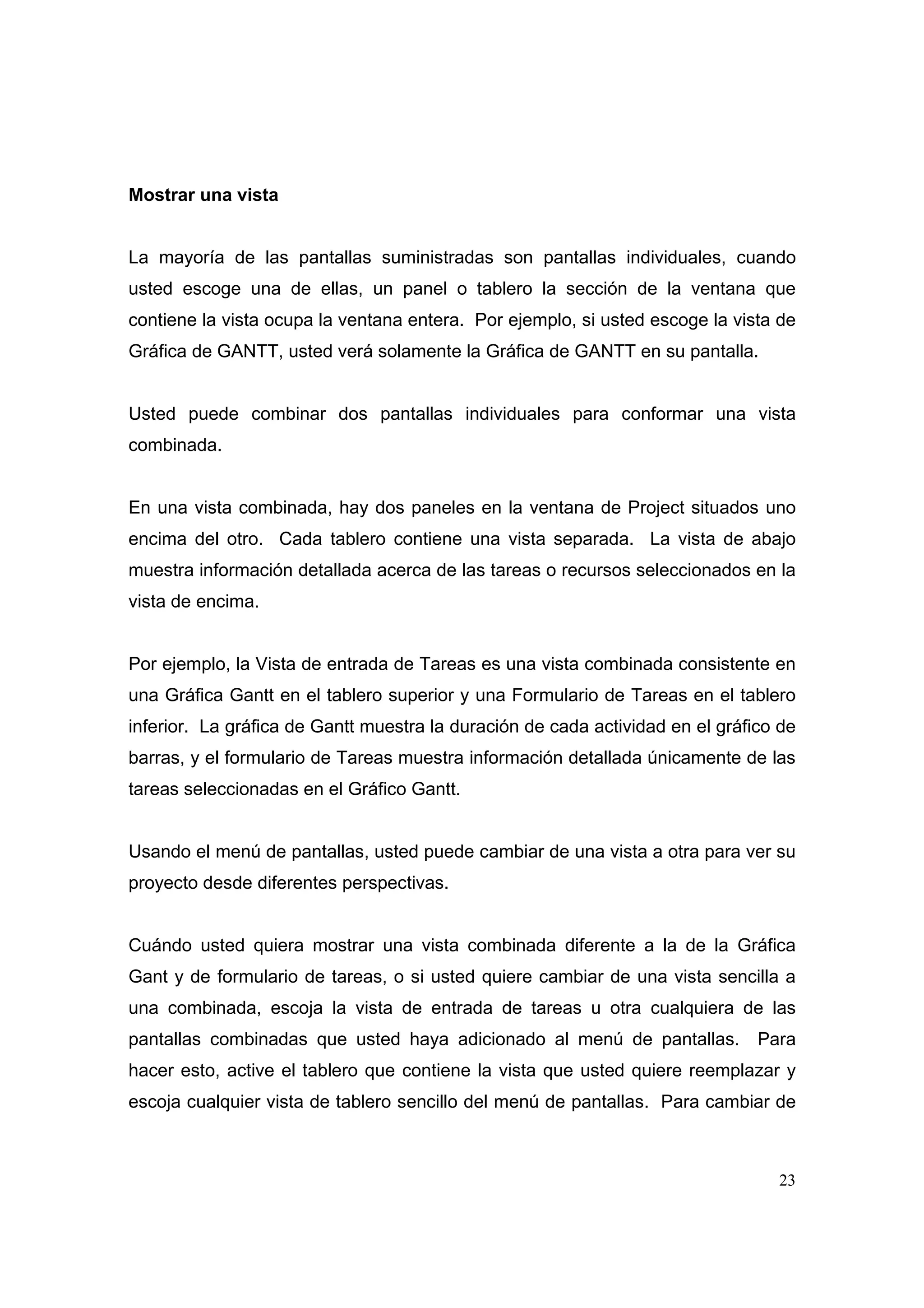 Mostrar una vista


La mayoría de las pantallas suministradas son pantallas individuales, cuando
usted escoge una de ellas, un panel o tablero la sección de la ventana que
contiene la vista ocupa la ventana entera. Por ejemplo, si usted escoge la vista de
Gráfica de GANTT, usted verá solamente la Gráfica de GANTT en su pantalla.


Usted puede combinar dos pantallas individuales para conformar una vista
combinada.


En una vista combinada, hay dos paneles en la ventana de Project situados uno
encima del otro. Cada tablero contiene una vista separada. La vista de abajo
muestra información detallada acerca de las tareas o recursos seleccionados en la
vista de encima.


Por ejemplo, la Vista de entrada de Tareas es una vista combinada consistente en
una Gráfica Gantt en el tablero superior y una Formulario de Tareas en el tablero
inferior. La gráfica de Gantt muestra la duración de cada actividad en el gráfico de
barras, y el formulario de Tareas muestra información detallada únicamente de las
tareas seleccionadas en el Gráfico Gantt.


Usando el menú de pantallas, usted puede cambiar de una vista a otra para ver su
proyecto desde diferentes perspectivas.


Cuándo usted quiera mostrar una vista combinada diferente a la de la Gráfica
Gant y de formulario de tareas, o si usted quiere cambiar de una vista sencilla a
una combinada, escoja la vista de entrada de tareas u otra cualquiera de las
pantallas combinadas que usted haya adicionado al menú de pantallas.           Para
hacer esto, active el tablero que contiene la vista que usted quiere reemplazar y
escoja cualquier vista de tablero sencillo del menú de pantallas. Para cambiar de



                                                                                 23
 