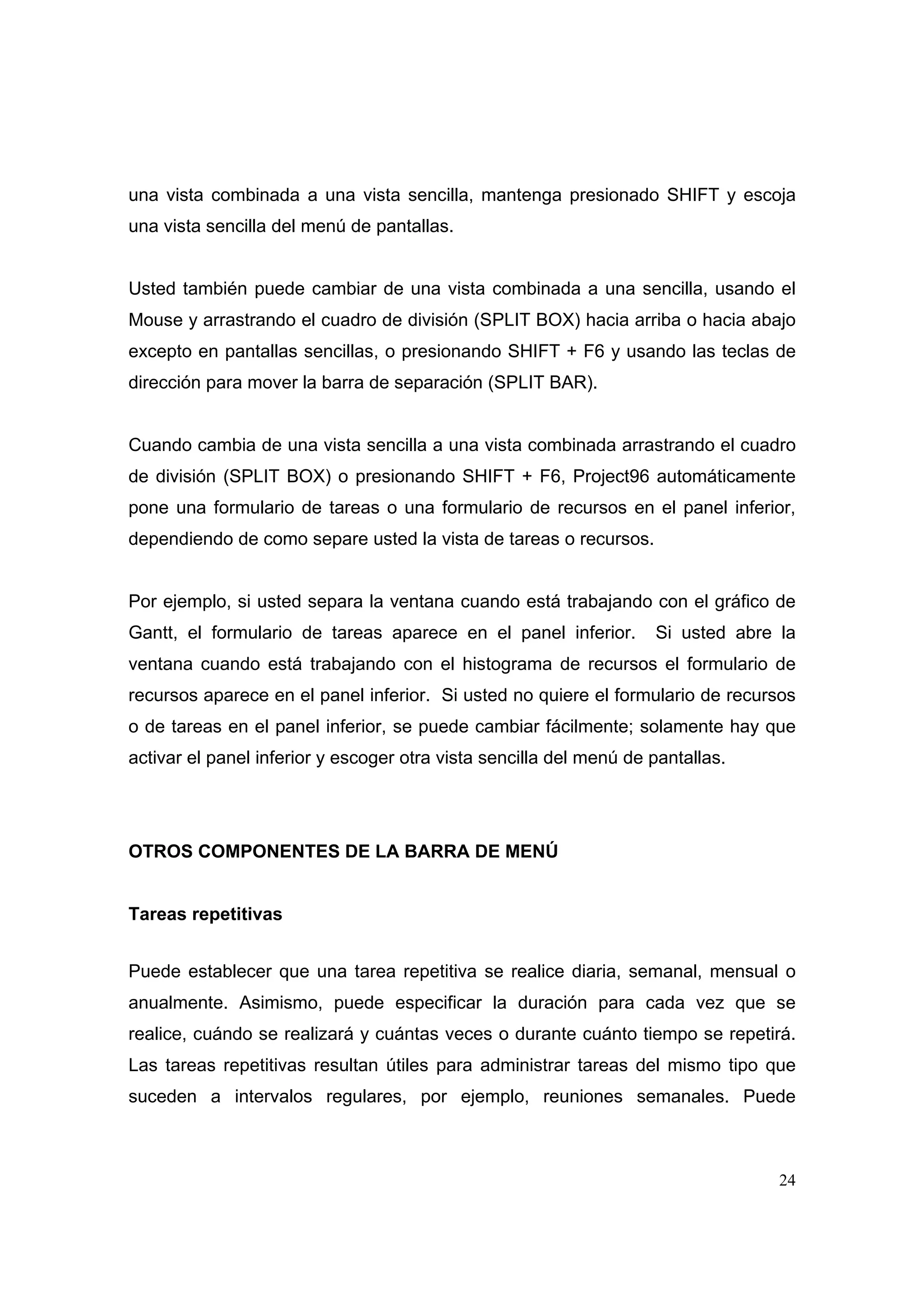una vista combinada a una vista sencilla, mantenga presionado SHIFT y escoja
una vista sencilla del menú de pantallas.


Usted también puede cambiar de una vista combinada a una sencilla, usando el
Mouse y arrastrando el cuadro de división (SPLIT BOX) hacia arriba o hacia abajo
excepto en pantallas sencillas, o presionando SHIFT + F6 y usando las teclas de
dirección para mover la barra de separación (SPLIT BAR).


Cuando cambia de una vista sencilla a una vista combinada arrastrando el cuadro
de división (SPLIT BOX) o presionando SHIFT + F6, Project96 automáticamente
pone una formulario de tareas o una formulario de recursos en el panel inferior,
dependiendo de como separe usted la vista de tareas o recursos.


Por ejemplo, si usted separa la ventana cuando está trabajando con el gráfico de
Gantt, el formulario de tareas aparece en el panel inferior.        Si usted abre la
ventana cuando está trabajando con el histograma de recursos el formulario de
recursos aparece en el panel inferior. Si usted no quiere el formulario de recursos
o de tareas en el panel inferior, se puede cambiar fácilmente; solamente hay que
activar el panel inferior y escoger otra vista sencilla del menú de pantallas.




OTROS COMPONENTES DE LA BARRA DE MENÚ


Tareas repetitivas


Puede establecer que una tarea repetitiva se realice diaria, semanal, mensual o
anualmente. Asimismo, puede especificar la duración para cada vez que se
realice, cuándo se realizará y cuántas veces o durante cuánto tiempo se repetirá.
Las tareas repetitivas resultan útiles para administrar tareas del mismo tipo que
suceden a intervalos regulares, por ejemplo, reuniones semanales. Puede



                                                                                  24
 