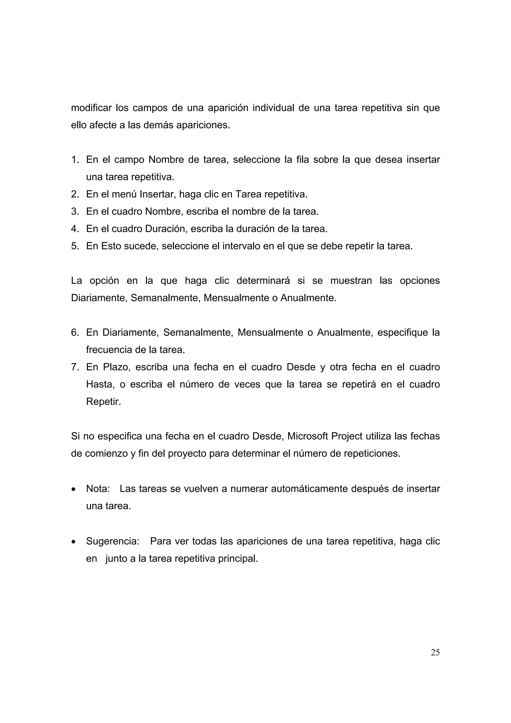 modificar los campos de una aparición individual de una tarea repetitiva sin que
ello afecte a las demás apariciones.


1. En el campo Nombre de tarea, seleccione la fila sobre la que desea insertar
    una tarea repetitiva.
2. En el menú Insertar, haga clic en Tarea repetitiva.
3. En el cuadro Nombre, escriba el nombre de la tarea.
4. En el cuadro Duración, escriba la duración de la tarea.
5. En Esto sucede, seleccione el intervalo en el que se debe repetir la tarea.


La opción en la que haga clic determinará si se muestran las opciones
Diariamente, Semanalmente, Mensualmente o Anualmente.


6. En Diariamente, Semanalmente, Mensualmente o Anualmente, especifique la
    frecuencia de la tarea.
7. En Plazo, escriba una fecha en el cuadro Desde y otra fecha en el cuadro
    Hasta, o escriba el número de veces que la tarea se repetirá en el cuadro
    Repetir.


Si no especifica una fecha en el cuadro Desde, Microsoft Project utiliza las fechas
de comienzo y fin del proyecto para determinar el número de repeticiones.


•   Nota: Las tareas se vuelven a numerar automáticamente después de insertar
    una tarea.


•   Sugerencia:    Para ver todas las apariciones de una tarea repetitiva, haga clic
    en junto a la tarea repetitiva principal.




                                                                                 25
 