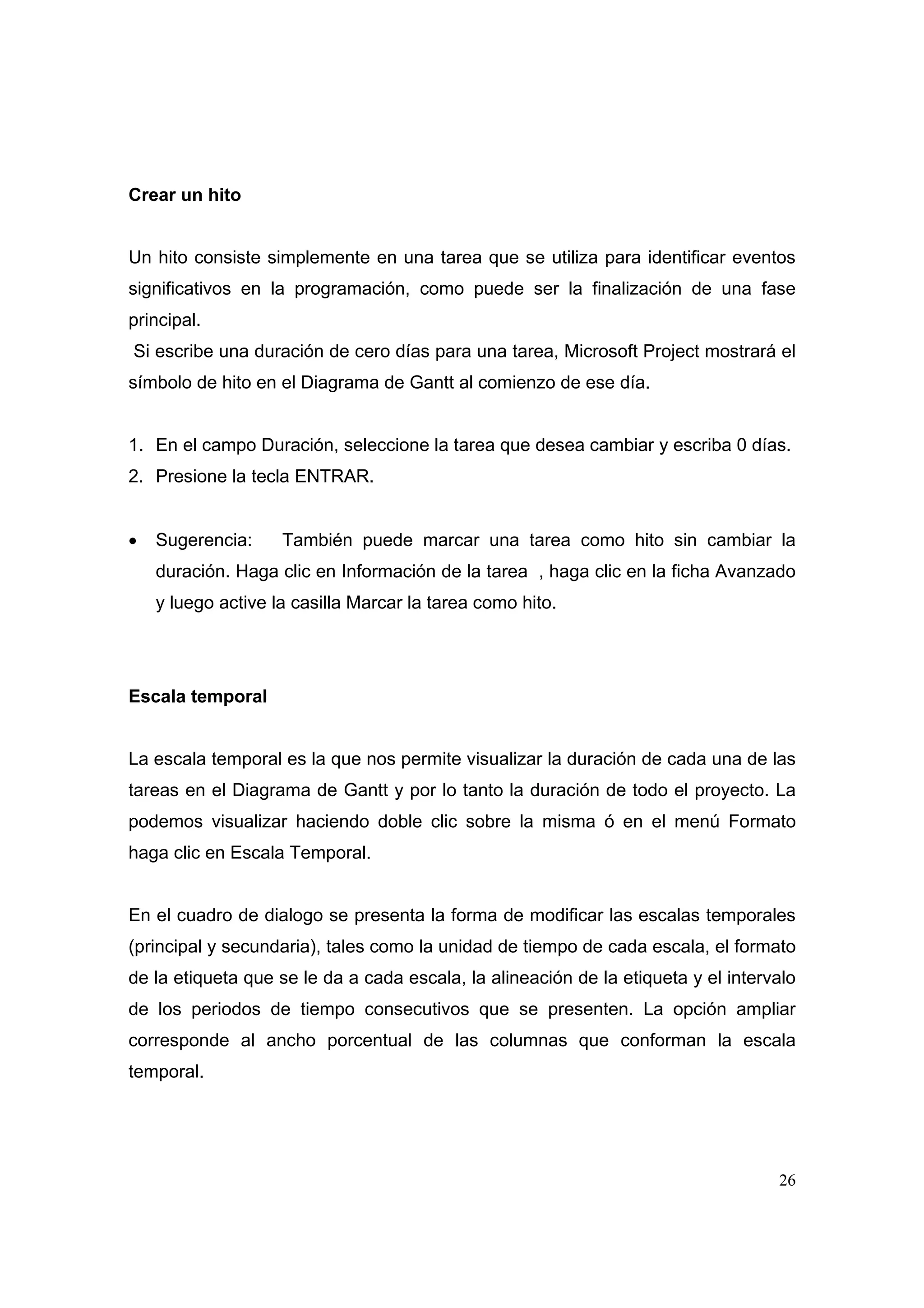 Crear un hito


Un hito consiste simplemente en una tarea que se utiliza para identificar eventos
significativos en la programación, como puede ser la finalización de una fase
principal.
Si escribe una duración de cero días para una tarea, Microsoft Project mostrará el
símbolo de hito en el Diagrama de Gantt al comienzo de ese día.


1. En el campo Duración, seleccione la tarea que desea cambiar y escriba 0 días.
2. Presione la tecla ENTRAR.


•   Sugerencia:     También puede marcar una tarea como hito sin cambiar la
    duración. Haga clic en Información de la tarea , haga clic en la ficha Avanzado
    y luego active la casilla Marcar la tarea como hito.




Escala temporal


La escala temporal es la que nos permite visualizar la duración de cada una de las
tareas en el Diagrama de Gantt y por lo tanto la duración de todo el proyecto. La
podemos visualizar haciendo doble clic sobre la misma ó en el menú Formato
haga clic en Escala Temporal.


En el cuadro de dialogo se presenta la forma de modificar las escalas temporales
(principal y secundaria), tales como la unidad de tiempo de cada escala, el formato
de la etiqueta que se le da a cada escala, la alineación de la etiqueta y el intervalo
de los periodos de tiempo consecutivos que se presenten. La opción ampliar
corresponde al ancho porcentual de las columnas que conforman la escala
temporal.




                                                                                   26
 