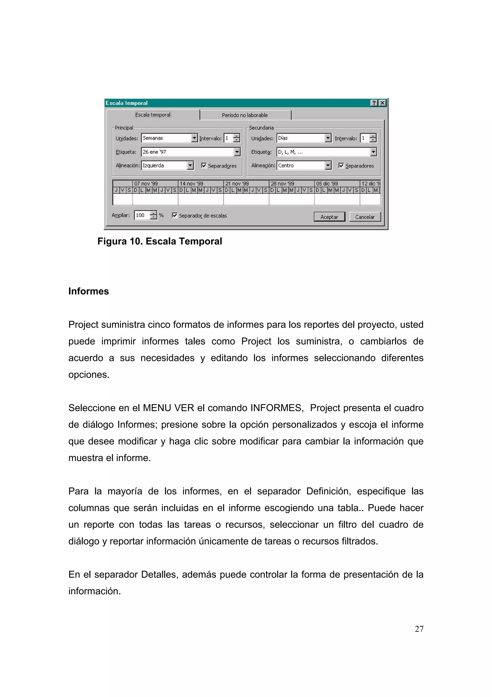 Figura 10. Escala Temporal




Informes


Project suministra cinco formatos de informes para los reportes del proyecto, usted
puede imprimir informes tales como Project los suministra, o cambiarlos de
acuerdo a sus necesidades y editando los informes seleccionando diferentes
opciones.


Seleccione en el MENU VER el comando INFORMES, Project presenta el cuadro
de diálogo Informes; presione sobre la opción personalizados y escoja el informe
que desee modificar y haga clic sobre modificar para cambiar la información que
muestra el informe.


Para la mayoría de los informes, en el separador Definición, especifique las
columnas que serán incluidas en el informe escogiendo una tabla.. Puede hacer
un reporte con todas las tareas o recursos, seleccionar un filtro del cuadro de
diálogo y reportar información únicamente de tareas o recursos filtrados.


En el separador Detalles, además puede controlar la forma de presentación de la
información.


                                                                                27
 