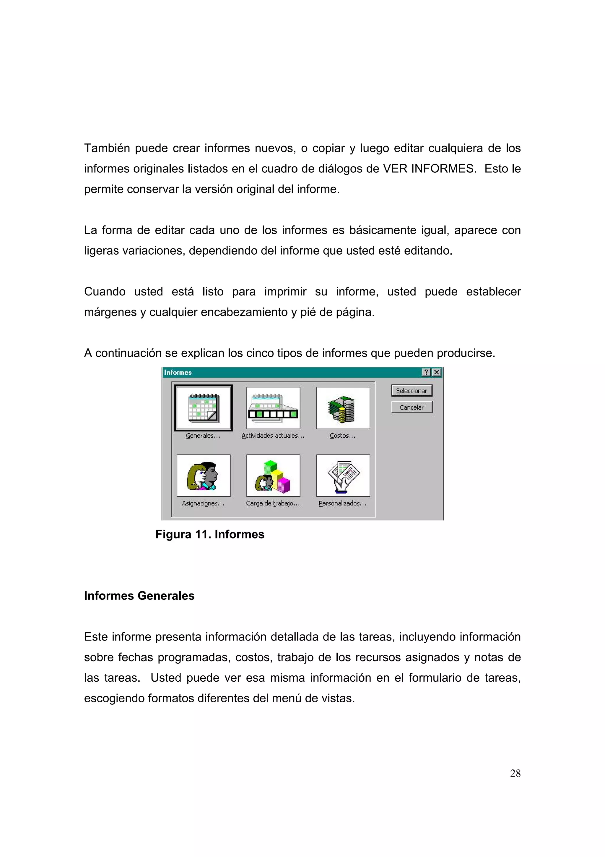 También puede crear informes nuevos, o copiar y luego editar cualquiera de los
informes originales listados en el cuadro de diálogos de VER INFORMES. Esto le
permite conservar la versión original del informe.


La forma de editar cada uno de los informes es básicamente igual, aparece con
ligeras variaciones, dependiendo del informe que usted esté editando.


Cuando usted está listo para imprimir su informe, usted puede establecer
márgenes y cualquier encabezamiento y pié de página.


A continuación se explican los cinco tipos de informes que pueden producirse.




             Figura 11. Informes




Informes Generales


Este informe presenta información detallada de las tareas, incluyendo información
sobre fechas programadas, costos, trabajo de los recursos asignados y notas de
las tareas. Usted puede ver esa misma información en el formulario de tareas,
escogiendo formatos diferentes del menú de vistas.




                                                                                28
 