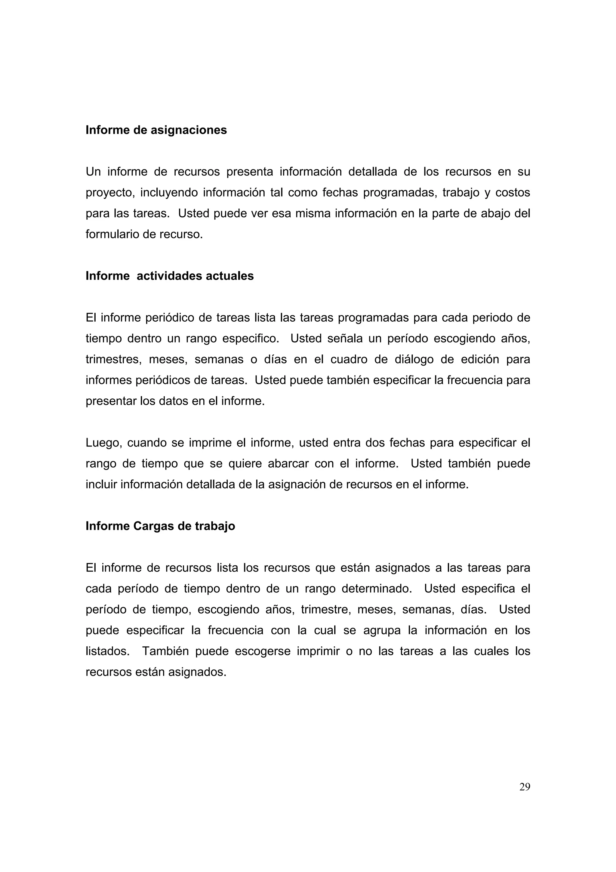 Informe de asignaciones


Un informe de recursos presenta información detallada de los recursos en su
proyecto, incluyendo información tal como fechas programadas, trabajo y costos
para las tareas. Usted puede ver esa misma información en la parte de abajo del
formulario de recurso.


Informe actividades actuales


El informe periódico de tareas lista las tareas programadas para cada periodo de
tiempo dentro un rango especifico. Usted señala un período escogiendo años,
trimestres, meses, semanas o días en el cuadro de diálogo de edición para
informes periódicos de tareas. Usted puede también especificar la frecuencia para
presentar los datos en el informe.


Luego, cuando se imprime el informe, usted entra dos fechas para especificar el
rango de tiempo que se quiere abarcar con el informe. Usted también puede
incluir información detallada de la asignación de recursos en el informe.


Informe Cargas de trabajo


El informe de recursos lista los recursos que están asignados a las tareas para
cada período de tiempo dentro de un rango determinado. Usted especifica el
período de tiempo, escogiendo años, trimestre, meses, semanas, días. Usted
puede especificar la frecuencia con la cual se agrupa la información en los
listados.   También puede escogerse imprimir o no las tareas a las cuales los
recursos están asignados.




                                                                              29
 