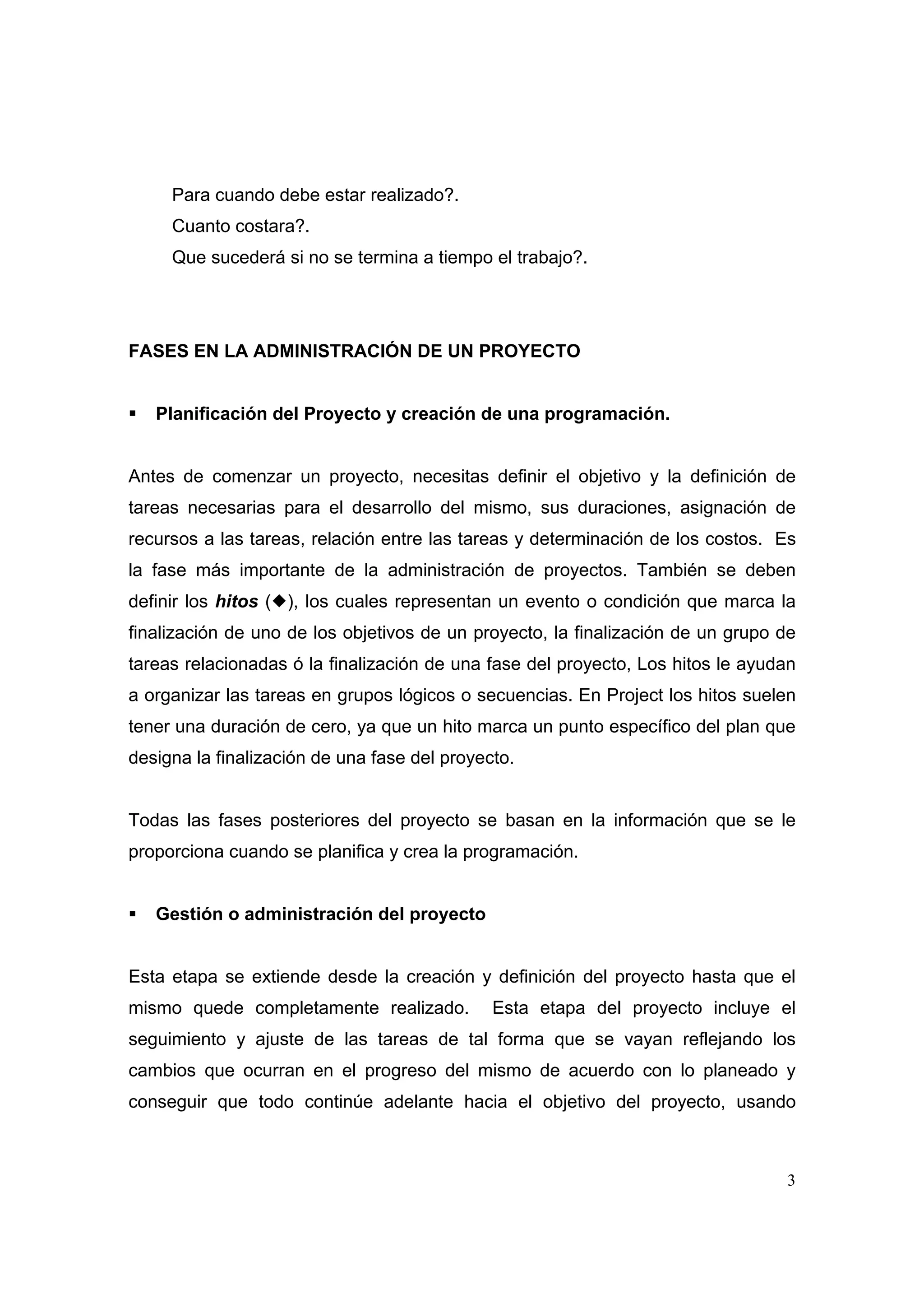 Para cuando debe estar realizado?.
     Cuanto costara?.
     Que sucederá si no se termina a tiempo el trabajo?.




FASES EN LA ADMINISTRAClÓN DE UN PROYECTO


   Planificación del Proyecto y creación de una programación.


Antes de comenzar un proyecto, necesitas definir el objetivo y la definición de
tareas necesarias para el desarrollo del mismo, sus duraciones, asignación de
recursos a las tareas, relación entre las tareas y determinación de los costos. Es
la fase más importante de la administración de proyectos. También se deben
definir los hitos ( ), los cuales representan un evento o condición que marca la
finalización de uno de los objetivos de un proyecto, la finalización de un grupo de
tareas relacionadas ó la finalización de una fase del proyecto, Los hitos le ayudan
a organizar las tareas en grupos lógicos o secuencias. En Project los hitos suelen
tener una duración de cero, ya que un hito marca un punto específico del plan que
designa la finalización de una fase del proyecto.


Todas las fases posteriores del proyecto se basan en la información que se le
proporciona cuando se planifica y crea la programación.


   Gestión o administración del proyecto


Esta etapa se extiende desde la creación y definición del proyecto hasta que el
mismo quede completamente realizado.          Esta etapa del proyecto incluye el
seguimiento y ajuste de las tareas de tal forma que se vayan reflejando los
cambios que ocurran en el progreso del mismo de acuerdo con lo planeado y
conseguir que todo continúe adelante hacia el objetivo del proyecto, usando



                                                                                 3
 