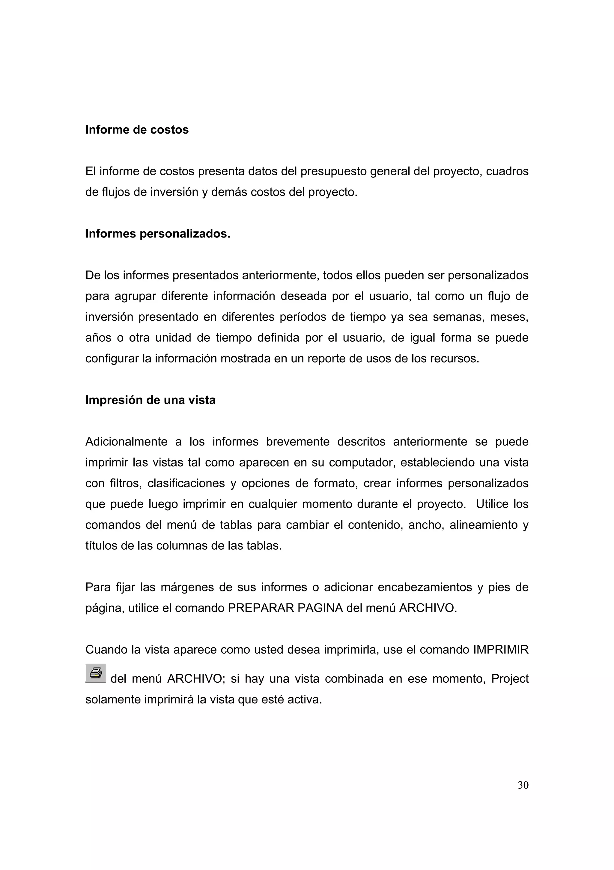Informe de costos


El informe de costos presenta datos del presupuesto general del proyecto, cuadros
de flujos de inversión y demás costos del proyecto.


Informes personalizados.


De los informes presentados anteriormente, todos ellos pueden ser personalizados
para agrupar diferente información deseada por el usuario, tal como un flujo de
inversión presentado en diferentes períodos de tiempo ya sea semanas, meses,
años o otra unidad de tiempo definida por el usuario, de igual forma se puede
configurar la información mostrada en un reporte de usos de los recursos.


Impresión de una vista


Adicionalmente a los informes brevemente descritos anteriormente se puede
imprimir las vistas tal como aparecen en su computador, estableciendo una vista
con filtros, clasificaciones y opciones de formato, crear informes personalizados
que puede luego imprimir en cualquier momento durante el proyecto. Utilice los
comandos del menú de tablas para cambiar el contenido, ancho, alineamiento y
títulos de las columnas de las tablas.


Para fijar las márgenes de sus informes o adicionar encabezamientos y pies de
página, utilice el comando PREPARAR PAGINA del menú ARCHIVO.


Cuando la vista aparece como usted desea imprimirla, use el comando IMPRIMIR

    del menú ARCHIVO; si hay una vista combinada en ese momento, Project
solamente imprimirá la vista que esté activa.




                                                                              30
 