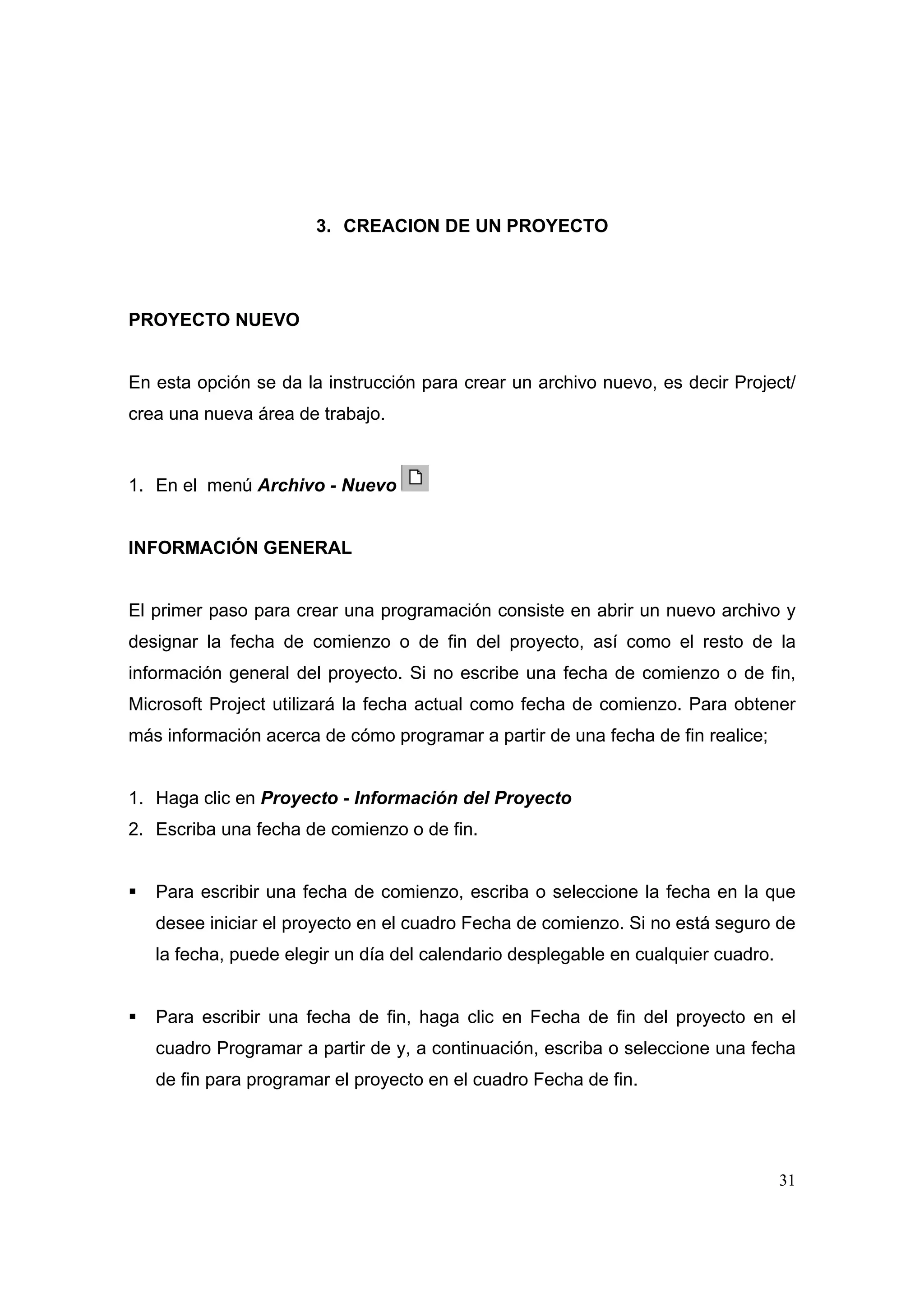 3. CREACION DE UN PROYECTO




PROYECTO NUEVO


En esta opción se da la instrucción para crear un archivo nuevo, es decir Project/
crea una nueva área de trabajo.


1. En el menú Archivo - Nuevo


INFORMACIÓN GENERAL


El primer paso para crear una programación consiste en abrir un nuevo archivo y
designar la fecha de comienzo o de fin del proyecto, así como el resto de la
información general del proyecto. Si no escribe una fecha de comienzo o de fin,
Microsoft Project utilizará la fecha actual como fecha de comienzo. Para obtener
más información acerca de cómo programar a partir de una fecha de fin realice;


1. Haga clic en Proyecto - Información del Proyecto
2. Escriba una fecha de comienzo o de fin.


   Para escribir una fecha de comienzo, escriba o seleccione la fecha en la que
   desee iniciar el proyecto en el cuadro Fecha de comienzo. Si no está seguro de
   la fecha, puede elegir un día del calendario desplegable en cualquier cuadro.


   Para escribir una fecha de fin, haga clic en Fecha de fin del proyecto en el
   cuadro Programar a partir de y, a continuación, escriba o seleccione una fecha
   de fin para programar el proyecto en el cuadro Fecha de fin.




                                                                                   31
 