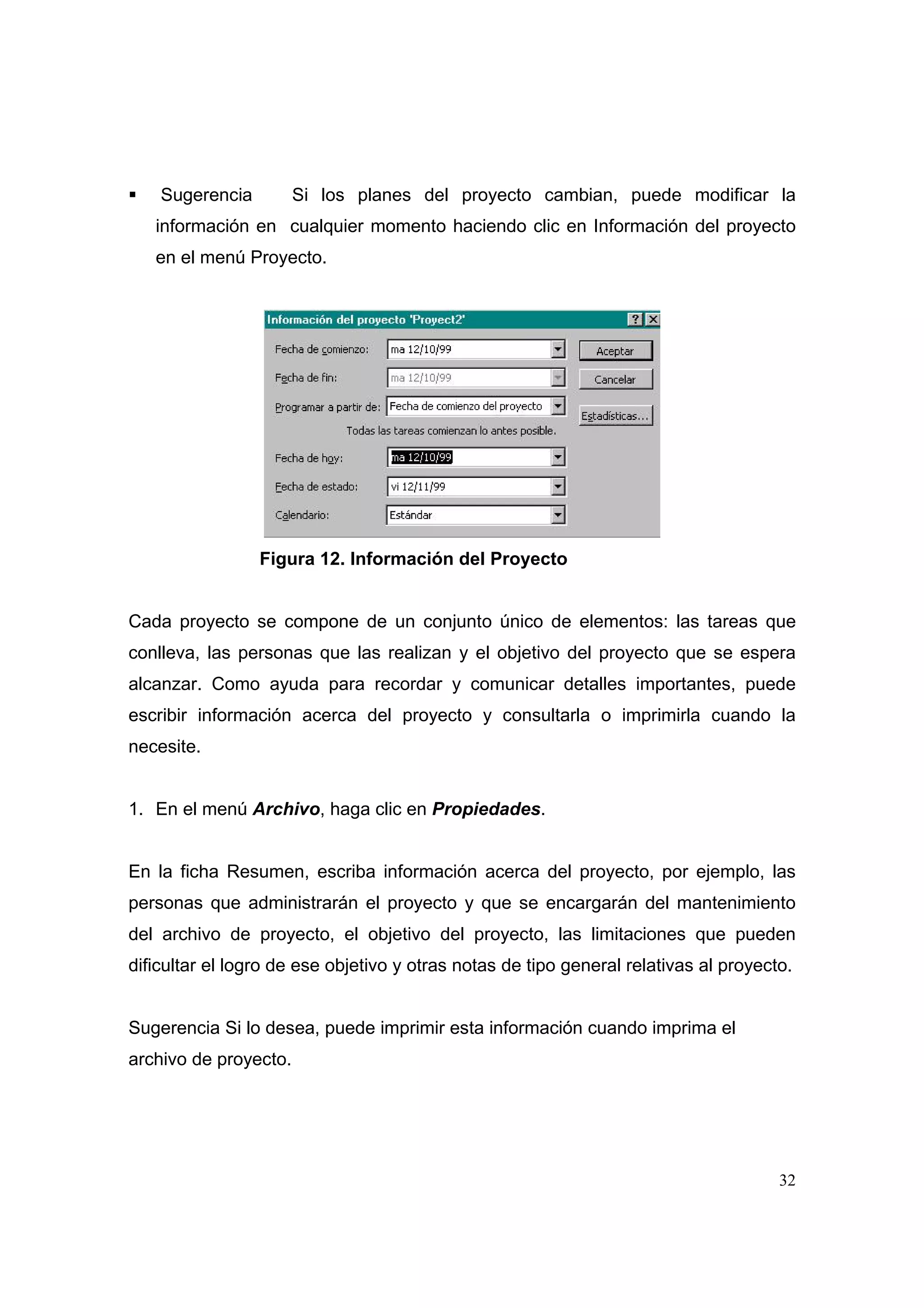 Sugerencia         Si los planes del proyecto cambian, puede modificar la
   información en cualquier momento haciendo clic en Información del proyecto
   en el menú Proyecto.




                 Figura 12. Información del Proyecto


Cada proyecto se compone de un conjunto único de elementos: las tareas que
conlleva, las personas que las realizan y el objetivo del proyecto que se espera
alcanzar. Como ayuda para recordar y comunicar detalles importantes, puede
escribir información acerca del proyecto y consultarla o imprimirla cuando la
necesite.


1. En el menú Archivo, haga clic en Propiedades.


En la ficha Resumen, escriba información acerca del proyecto, por ejemplo, las
personas que administrarán el proyecto y que se encargarán del mantenimiento
del archivo de proyecto, el objetivo del proyecto, las limitaciones que pueden
dificultar el logro de ese objetivo y otras notas de tipo general relativas al proyecto.


Sugerencia Si lo desea, puede imprimir esta información cuando imprima el
archivo de proyecto.




                                                                                      32
 