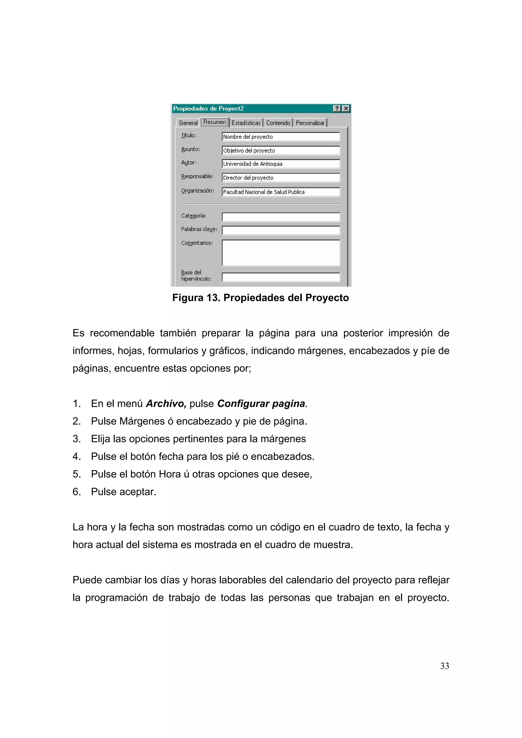 Figura 13. Propiedades del Proyecto


Es recomendable también preparar la página para una posterior impresión de
informes, hojas, formularios y gráficos, indicando márgenes, encabezados y píe de
páginas, encuentre estas opciones por;


1. En el menú Archivo, pulse Configurar pagina.
2. Pulse Márgenes ó encabezado y pie de página.
3. Elija las opciones pertinentes para la márgenes
4. Pulse el botón fecha para los pié o encabezados.
5. Pulse el botón Hora ú otras opciones que desee,
6. Pulse aceptar.


La hora y la fecha son mostradas como un código en el cuadro de texto, la fecha y
hora actual del sistema es mostrada en el cuadro de muestra.


Puede cambiar los días y horas laborables del calendario del proyecto para reflejar
la programación de trabajo de todas las personas que trabajan en el proyecto.




                                                                                33
 