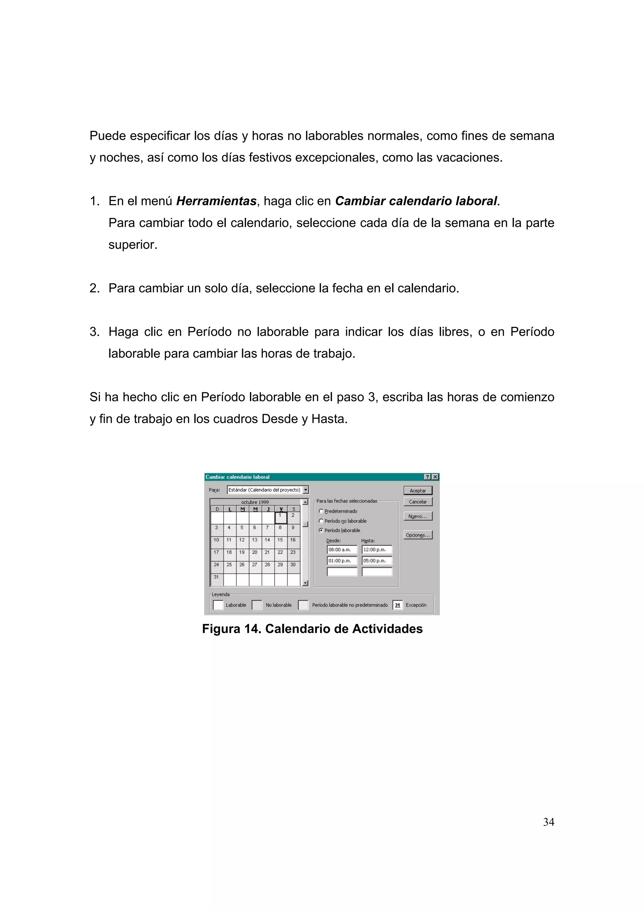 Puede especificar los días y horas no laborables normales, como fines de semana
y noches, así como los días festivos excepcionales, como las vacaciones.


1. En el menú Herramientas, haga clic en Cambiar calendario laboral.
   Para cambiar todo el calendario, seleccione cada día de la semana en la parte
   superior.


2. Para cambiar un solo día, seleccione la fecha en el calendario.


3. Haga clic en Período no laborable para indicar los días libres, o en Período
   laborable para cambiar las horas de trabajo.


Si ha hecho clic en Período laborable en el paso 3, escriba las horas de comienzo
y fin de trabajo en los cuadros Desde y Hasta.




                    Figura 14. Calendario de Actividades




                                                                               34
 