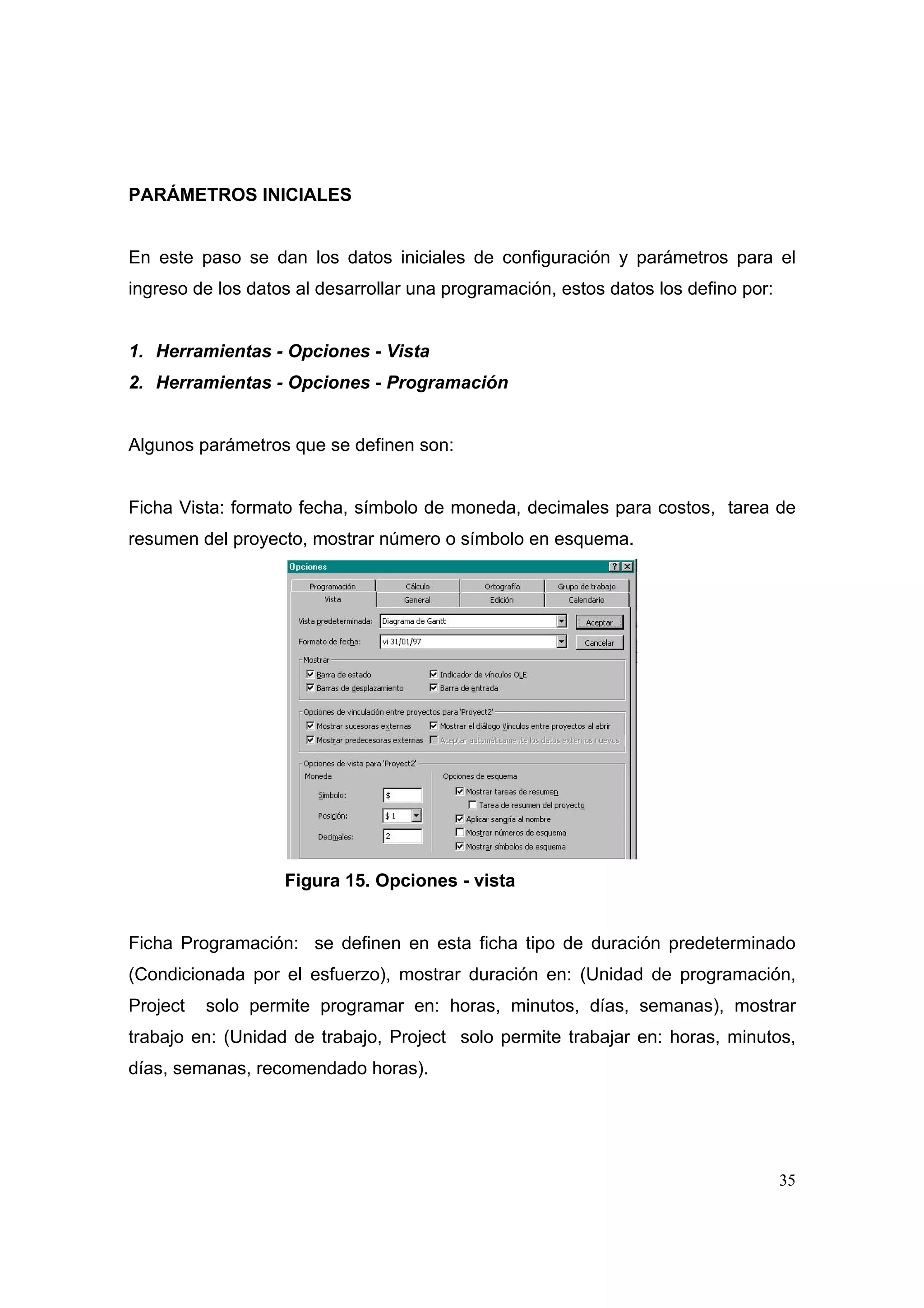PARÁMETROS INICIALES


En este paso se dan los datos iniciales de configuración y parámetros para el
ingreso de los datos al desarrollar una programación, estos datos los defino por:


1. Herramientas - Opciones - Vista
2. Herramientas - Opciones - Programación


Algunos parámetros que se definen son:


Ficha Vista: formato fecha, símbolo de moneda, decimales para costos, tarea de
resumen del proyecto, mostrar número o símbolo en esquema.




                   Figura 15. Opciones - vista


Ficha Programación: se definen en esta ficha tipo de duración predeterminado
(Condicionada por el esfuerzo), mostrar duración en: (Unidad de programación,
Project   solo permite programar en: horas, minutos, días, semanas), mostrar
trabajo en: (Unidad de trabajo, Project solo permite trabajar en: horas, minutos,
días, semanas, recomendado horas).




                                                                                    35
 