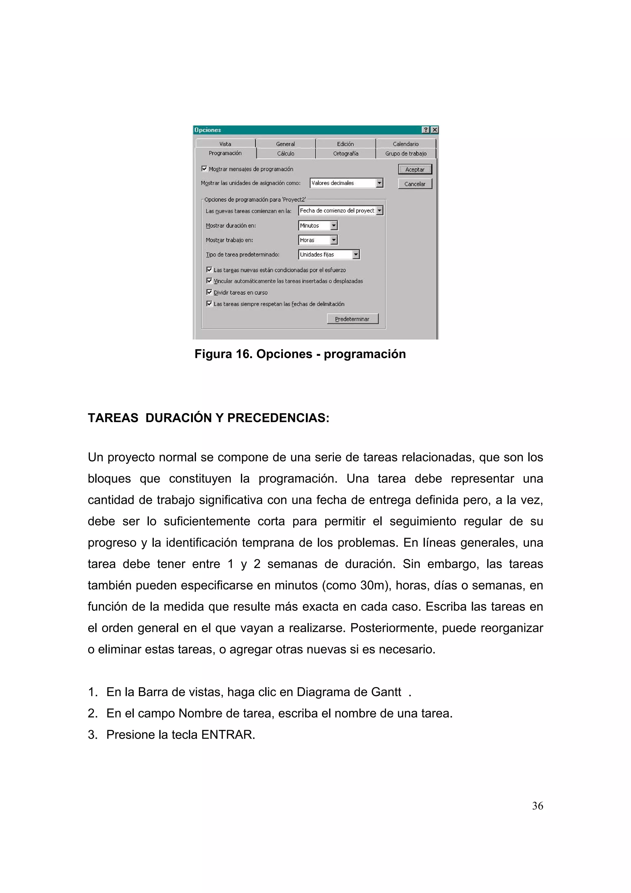 Figura 16. Opciones - programación




TAREAS DURACIÓN Y PRECEDENCIAS:


Un proyecto normal se compone de una serie de tareas relacionadas, que son los
bloques que constituyen la programación. Una tarea debe representar una
cantidad de trabajo significativa con una fecha de entrega definida pero, a la vez,
debe ser lo suficientemente corta para permitir el seguimiento regular de su
progreso y la identificación temprana de los problemas. En líneas generales, una
tarea debe tener entre 1 y 2 semanas de duración. Sin embargo, las tareas
también pueden especificarse en minutos (como 30m), horas, días o semanas, en
función de la medida que resulte más exacta en cada caso. Escriba las tareas en
el orden general en el que vayan a realizarse. Posteriormente, puede reorganizar
o eliminar estas tareas, o agregar otras nuevas si es necesario.


1. En la Barra de vistas, haga clic en Diagrama de Gantt .
2. En el campo Nombre de tarea, escriba el nombre de una tarea.
3. Presione la tecla ENTRAR.




                                                                                36
 