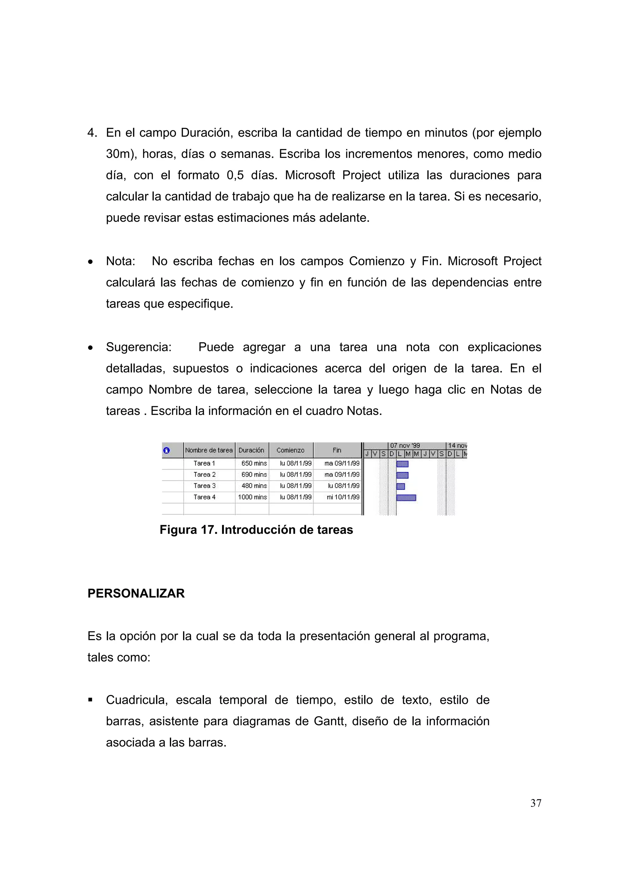 4. En el campo Duración, escriba la cantidad de tiempo en minutos (por ejemplo
    30m), horas, días o semanas. Escriba los incrementos menores, como medio
    día, con el formato 0,5 días. Microsoft Project utiliza las duraciones para
    calcular la cantidad de trabajo que ha de realizarse en la tarea. Si es necesario,
    puede revisar estas estimaciones más adelante.


•   Nota:     No escriba fechas en los campos Comienzo y Fin. Microsoft Project
    calculará las fechas de comienzo y fin en función de las dependencias entre
    tareas que especifique.


•   Sugerencia:      Puede agregar a una tarea una nota con explicaciones
    detalladas, supuestos o indicaciones acerca del origen de la tarea. En el
    campo Nombre de tarea, seleccione la tarea y luego haga clic en Notas de
    tareas . Escriba la información en el cuadro Notas.




               Figura 17. Introducción de tareas




PERSONALIZAR


Es la opción por la cual se da toda la presentación general al programa,
tales como:


    Cuadricula, escala temporal de tiempo, estilo de texto, estilo de
    barras, asistente para diagramas de Gantt, diseño de la información
    asociada a las barras.



                                                                                   37
 