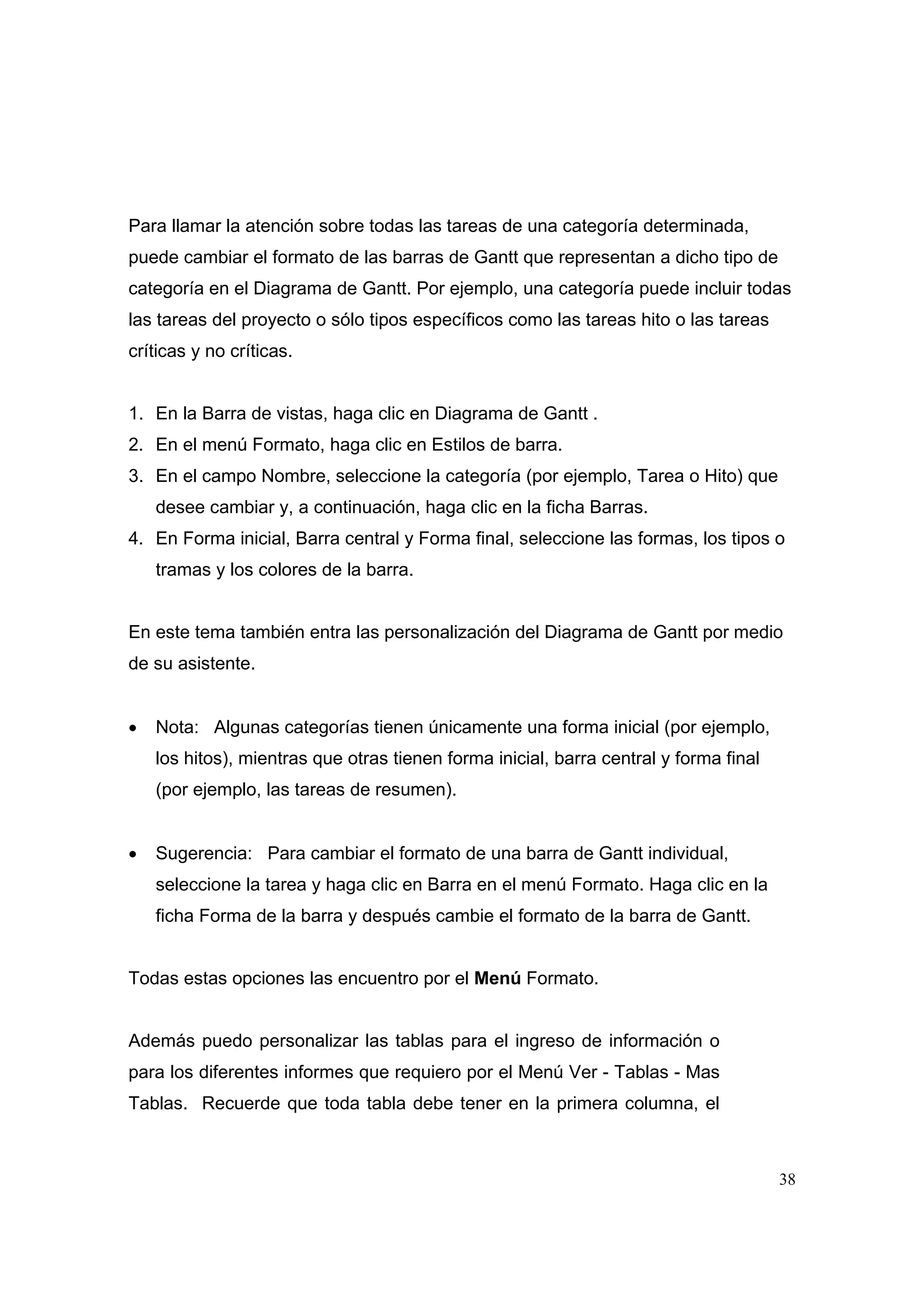 Para llamar la atención sobre todas las tareas de una categoría determinada,
puede cambiar el formato de las barras de Gantt que representan a dicho tipo de
categoría en el Diagrama de Gantt. Por ejemplo, una categoría puede incluir todas
las tareas del proyecto o sólo tipos específicos como las tareas hito o las tareas
críticas y no críticas.


1. En la Barra de vistas, haga clic en Diagrama de Gantt .
2. En el menú Formato, haga clic en Estilos de barra.
3. En el campo Nombre, seleccione la categoría (por ejemplo, Tarea o Hito) que
    desee cambiar y, a continuación, haga clic en la ficha Barras.
4. En Forma inicial, Barra central y Forma final, seleccione las formas, los tipos o
    tramas y los colores de la barra.


En este tema también entra las personalización del Diagrama de Gantt por medio
de su asistente.


•   Nota: Algunas categorías tienen únicamente una forma inicial (por ejemplo,
    los hitos), mientras que otras tienen forma inicial, barra central y forma final
    (por ejemplo, las tareas de resumen).


•   Sugerencia: Para cambiar el formato de una barra de Gantt individual,
    seleccione la tarea y haga clic en Barra en el menú Formato. Haga clic en la
    ficha Forma de la barra y después cambie el formato de la barra de Gantt.


Todas estas opciones las encuentro por el Menú Formato.


Además puedo personalizar las tablas para el ingreso de información o
para los diferentes informes que requiero por el Menú Ver - Tablas - Mas
Tablas. Recuerde que toda tabla debe tener en la primera columna, el



                                                                                       38
 