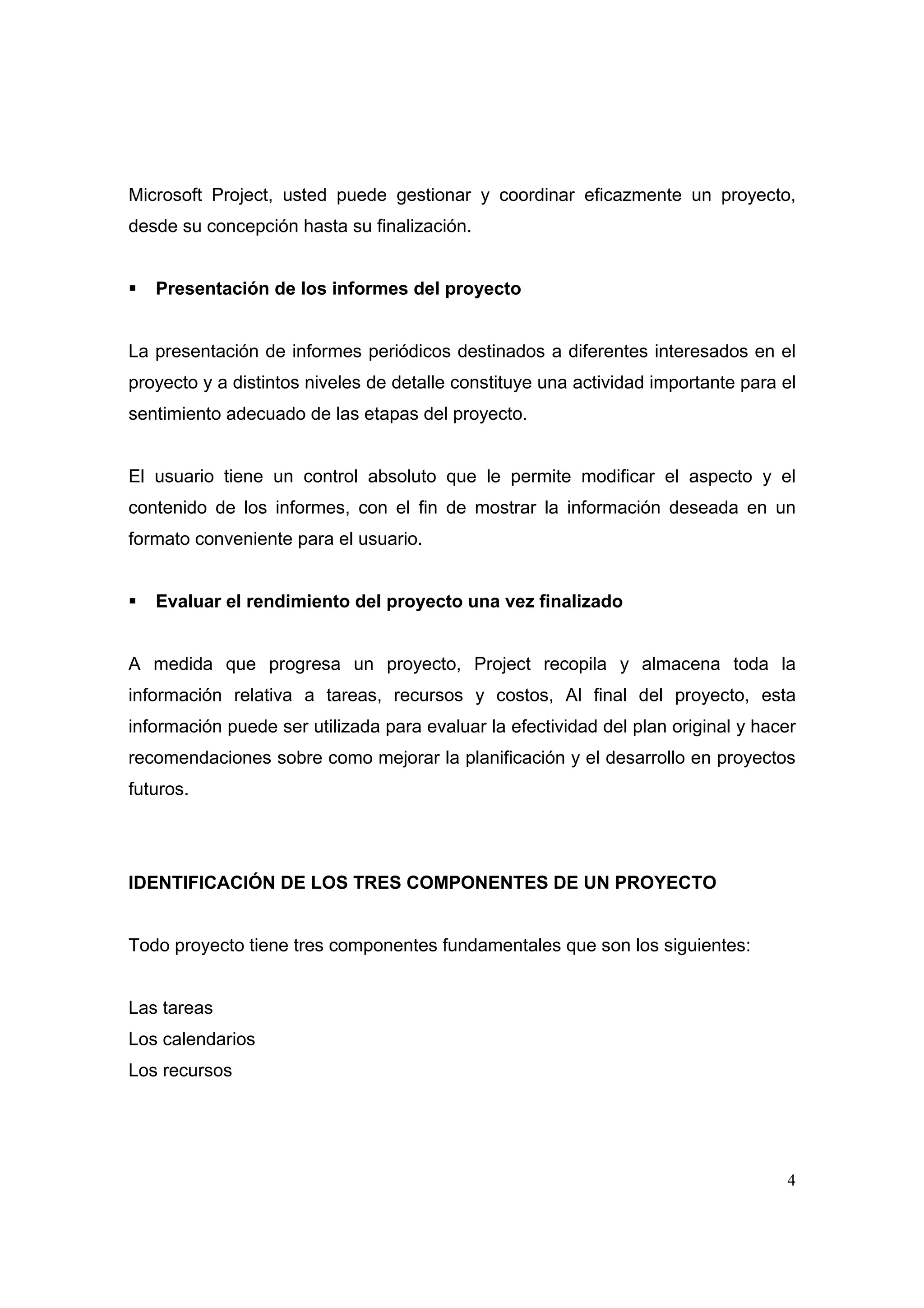 Microsoft Project, usted puede gestionar y coordinar eficazmente un proyecto,
desde su concepción hasta su finalización.


   Presentación de los informes del proyecto


La presentación de informes periódicos destinados a diferentes interesados en el
proyecto y a distintos niveles de detalle constituye una actividad importante para el
sentimiento adecuado de las etapas del proyecto.


El usuario tiene un control absoluto que le permite modificar el aspecto y el
contenido de los informes, con el fin de mostrar la información deseada en un
formato conveniente para el usuario.


   Evaluar el rendimiento del proyecto una vez finalizado


A medida que progresa un proyecto, Project recopila y almacena toda la
información relativa a tareas, recursos y costos, Al final del proyecto, esta
información puede ser utilizada para evaluar la efectividad del plan original y hacer
recomendaciones sobre como mejorar la planificación y el desarrollo en proyectos
futuros.




IDENTIFICACIÓN DE LOS TRES COMPONENTES DE UN PROYECTO


Todo proyecto tiene tres componentes fundamentales que son los siguientes:


Las tareas
Los calendarios
Los recursos




                                                                                   4
 