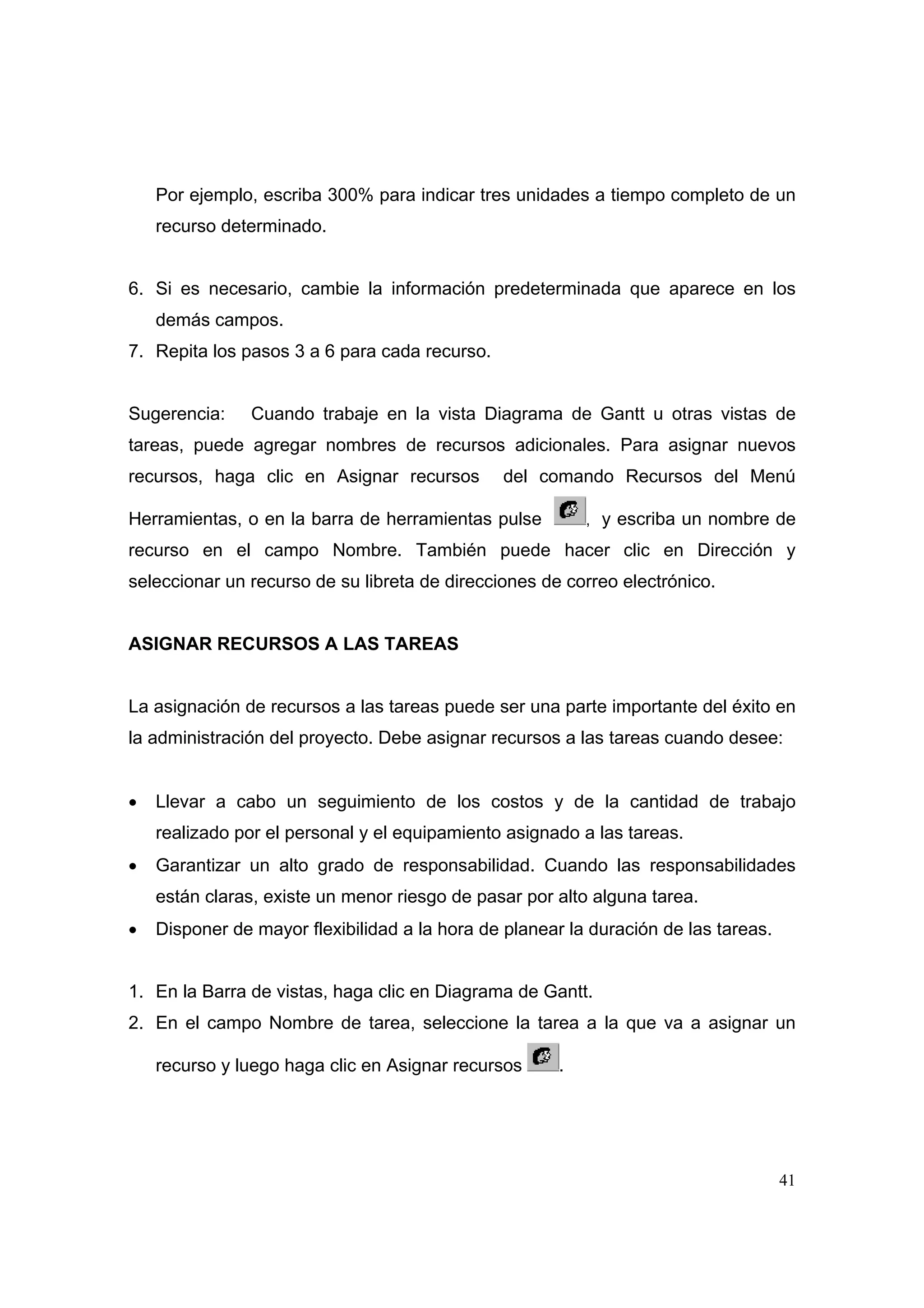 Por ejemplo, escriba 300% para indicar tres unidades a tiempo completo de un
    recurso determinado.


6. Si es necesario, cambie la información predeterminada que aparece en los
    demás campos.
7. Repita los pasos 3 a 6 para cada recurso.


Sugerencia:     Cuando trabaje en la vista Diagrama de Gantt u otras vistas de
tareas, puede agregar nombres de recursos adicionales. Para asignar nuevos
recursos, haga clic en Asignar recursos        del comando Recursos del Menú

Herramientas, o en la barra de herramientas pulse          , y escriba un nombre de

recurso en el campo Nombre. También puede hacer clic en Dirección y
seleccionar un recurso de su libreta de direcciones de correo electrónico.


ASIGNAR RECURSOS A LAS TAREAS


La asignación de recursos a las tareas puede ser una parte importante del éxito en
la administración del proyecto. Debe asignar recursos a las tareas cuando desee:


•   Llevar a cabo un seguimiento de los costos y de la cantidad de trabajo
    realizado por el personal y el equipamiento asignado a las tareas.
•   Garantizar un alto grado de responsabilidad. Cuando las responsabilidades
    están claras, existe un menor riesgo de pasar por alto alguna tarea.
•   Disponer de mayor flexibilidad a la hora de planear la duración de las tareas.


1. En la Barra de vistas, haga clic en Diagrama de Gantt.
2. En el campo Nombre de tarea, seleccione la tarea a la que va a asignar un

    recurso y luego haga clic en Asignar recursos      .




                                                                                     41
 