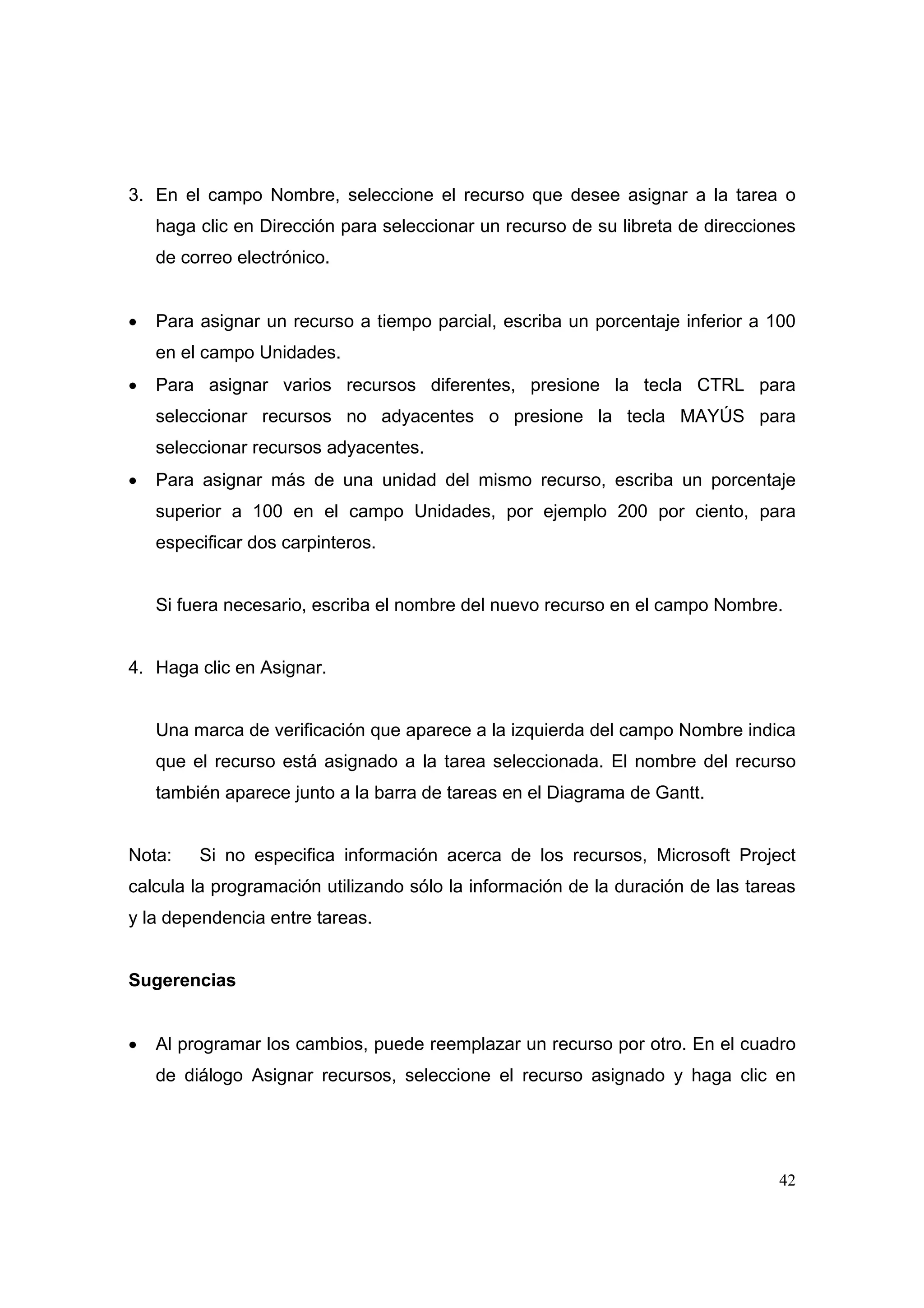 3. En el campo Nombre, seleccione el recurso que desee asignar a la tarea o
    haga clic en Dirección para seleccionar un recurso de su libreta de direcciones
    de correo electrónico.


•   Para asignar un recurso a tiempo parcial, escriba un porcentaje inferior a 100
    en el campo Unidades.
•   Para asignar varios recursos diferentes, presione la tecla CTRL para
    seleccionar recursos no adyacentes o presione la tecla MAYÚS para
    seleccionar recursos adyacentes.
•   Para asignar más de una unidad del mismo recurso, escriba un porcentaje
    superior a 100 en el campo Unidades, por ejemplo 200 por ciento, para
    especificar dos carpinteros.


    Si fuera necesario, escriba el nombre del nuevo recurso en el campo Nombre.


4. Haga clic en Asignar.


    Una marca de verificación que aparece a la izquierda del campo Nombre indica
    que el recurso está asignado a la tarea seleccionada. El nombre del recurso
    también aparece junto a la barra de tareas en el Diagrama de Gantt.


Nota:    Si no especifica información acerca de los recursos, Microsoft Project
calcula la programación utilizando sólo la información de la duración de las tareas
y la dependencia entre tareas.


Sugerencias


•   Al programar los cambios, puede reemplazar un recurso por otro. En el cuadro
    de diálogo Asignar recursos, seleccione el recurso asignado y haga clic en




                                                                                42
 