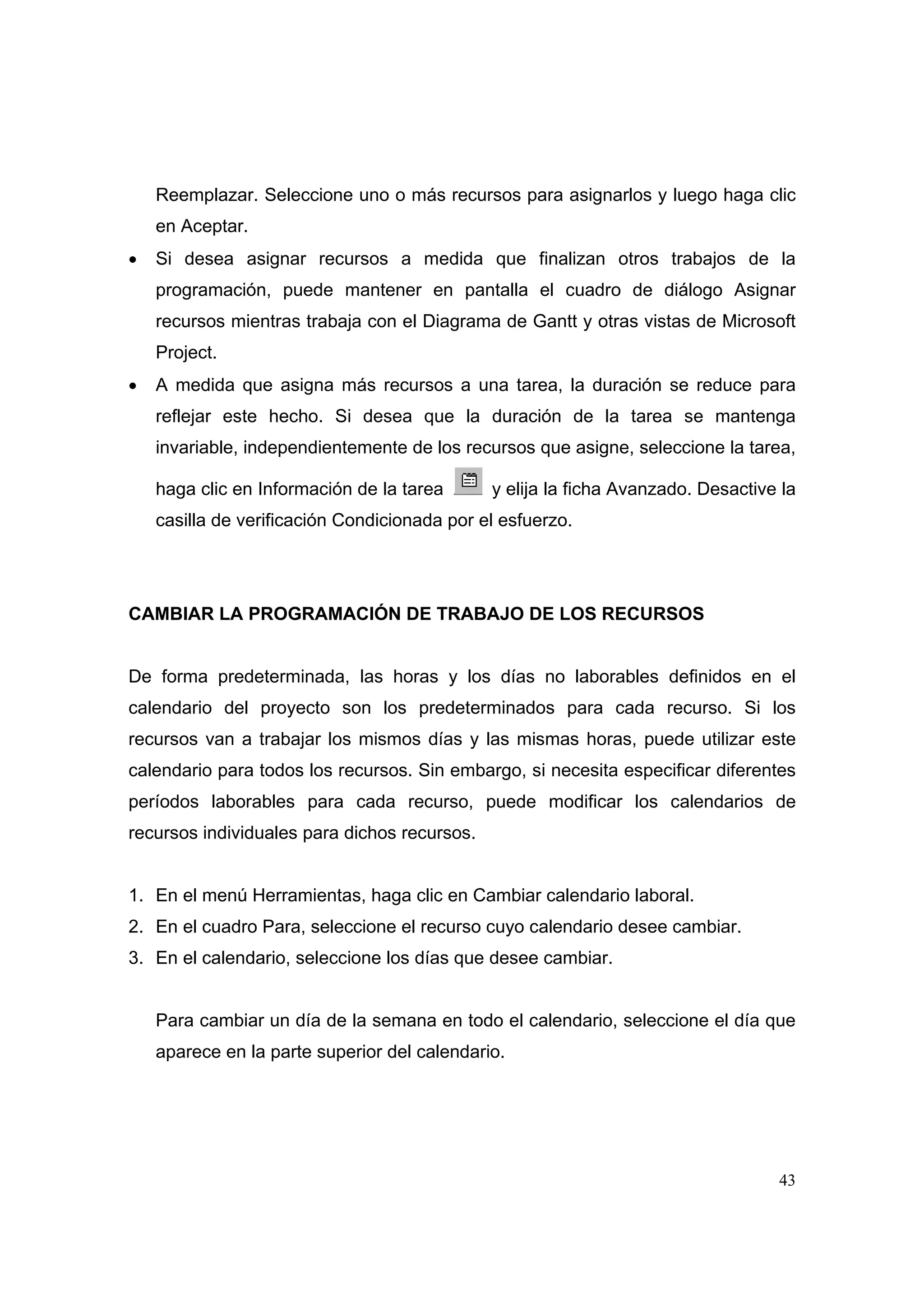 Reemplazar. Seleccione uno o más recursos para asignarlos y luego haga clic
    en Aceptar.
•   Si desea asignar recursos a medida que finalizan otros trabajos de la
    programación, puede mantener en pantalla el cuadro de diálogo Asignar
    recursos mientras trabaja con el Diagrama de Gantt y otras vistas de Microsoft
    Project.
•   A medida que asigna más recursos a una tarea, la duración se reduce para
    reflejar este hecho. Si desea que la duración de la tarea se mantenga
    invariable, independientemente de los recursos que asigne, seleccione la tarea,

    haga clic en Información de la tarea      y elija la ficha Avanzado. Desactive la
    casilla de verificación Condicionada por el esfuerzo.




CAMBIAR LA PROGRAMACIÓN DE TRABAJO DE LOS RECURSOS


De forma predeterminada, las horas y los días no laborables definidos en el
calendario del proyecto son los predeterminados para cada recurso. Si los
recursos van a trabajar los mismos días y las mismas horas, puede utilizar este
calendario para todos los recursos. Sin embargo, si necesita especificar diferentes
períodos laborables para cada recurso, puede modificar los calendarios de
recursos individuales para dichos recursos.


1. En el menú Herramientas, haga clic en Cambiar calendario laboral.
2. En el cuadro Para, seleccione el recurso cuyo calendario desee cambiar.
3. En el calendario, seleccione los días que desee cambiar.


    Para cambiar un día de la semana en todo el calendario, seleccione el día que
    aparece en la parte superior del calendario.




                                                                                  43
 