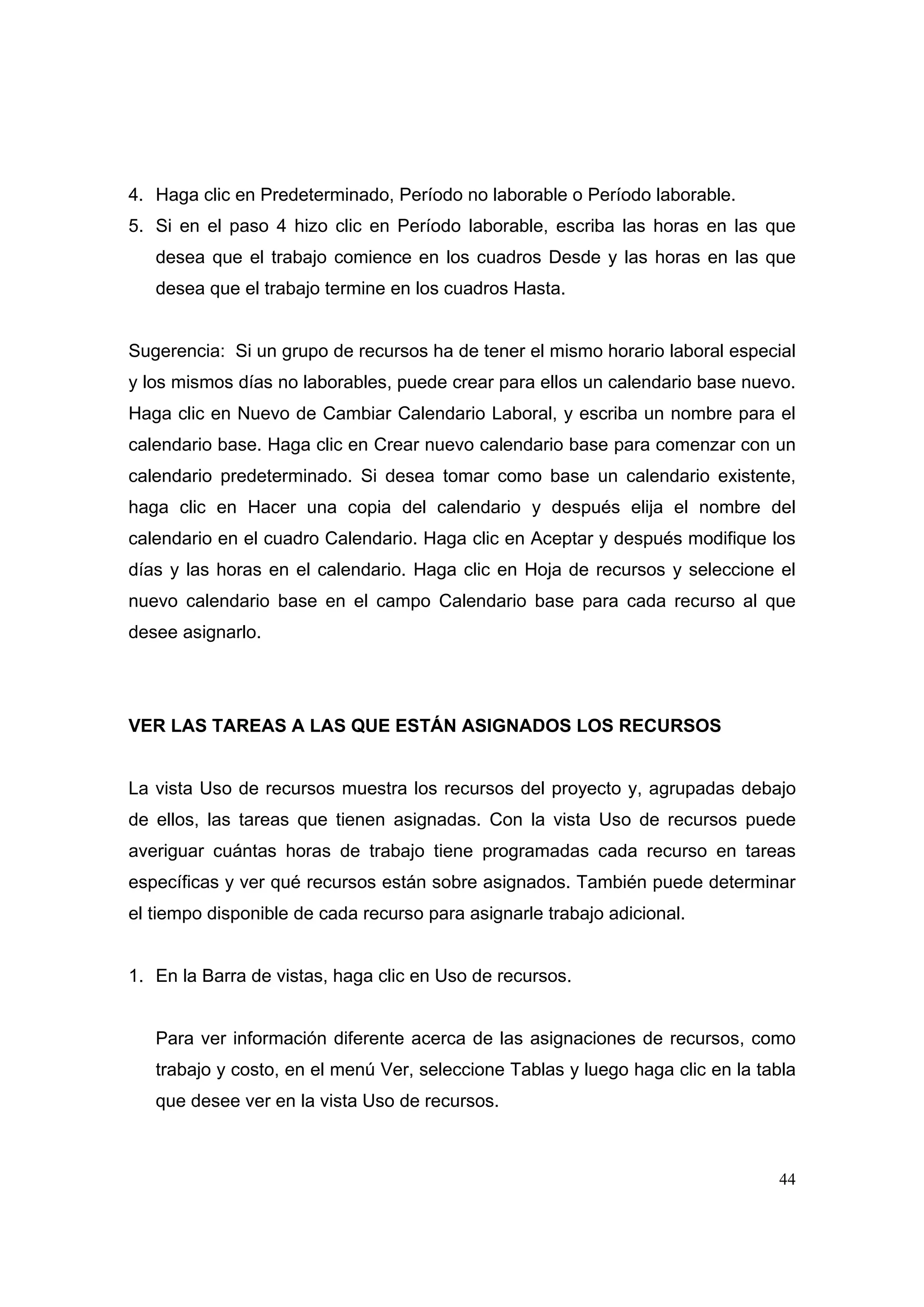 4. Haga clic en Predeterminado, Período no laborable o Período laborable.
5. Si en el paso 4 hizo clic en Período laborable, escriba las horas en las que
   desea que el trabajo comience en los cuadros Desde y las horas en las que
   desea que el trabajo termine en los cuadros Hasta.


Sugerencia: Si un grupo de recursos ha de tener el mismo horario laboral especial
y los mismos días no laborables, puede crear para ellos un calendario base nuevo.
Haga clic en Nuevo de Cambiar Calendario Laboral, y escriba un nombre para el
calendario base. Haga clic en Crear nuevo calendario base para comenzar con un
calendario predeterminado. Si desea tomar como base un calendario existente,
haga clic en Hacer una copia del calendario y después elija el nombre del
calendario en el cuadro Calendario. Haga clic en Aceptar y después modifique los
días y las horas en el calendario. Haga clic en Hoja de recursos y seleccione el
nuevo calendario base en el campo Calendario base para cada recurso al que
desee asignarlo.




VER LAS TAREAS A LAS QUE ESTÁN ASIGNADOS LOS RECURSOS


La vista Uso de recursos muestra los recursos del proyecto y, agrupadas debajo
de ellos, las tareas que tienen asignadas. Con la vista Uso de recursos puede
averiguar cuántas horas de trabajo tiene programadas cada recurso en tareas
específicas y ver qué recursos están sobre asignados. También puede determinar
el tiempo disponible de cada recurso para asignarle trabajo adicional.


1. En la Barra de vistas, haga clic en Uso de recursos.


   Para ver información diferente acerca de las asignaciones de recursos, como
   trabajo y costo, en el menú Ver, seleccione Tablas y luego haga clic en la tabla
   que desee ver en la vista Uso de recursos.



                                                                                44
 