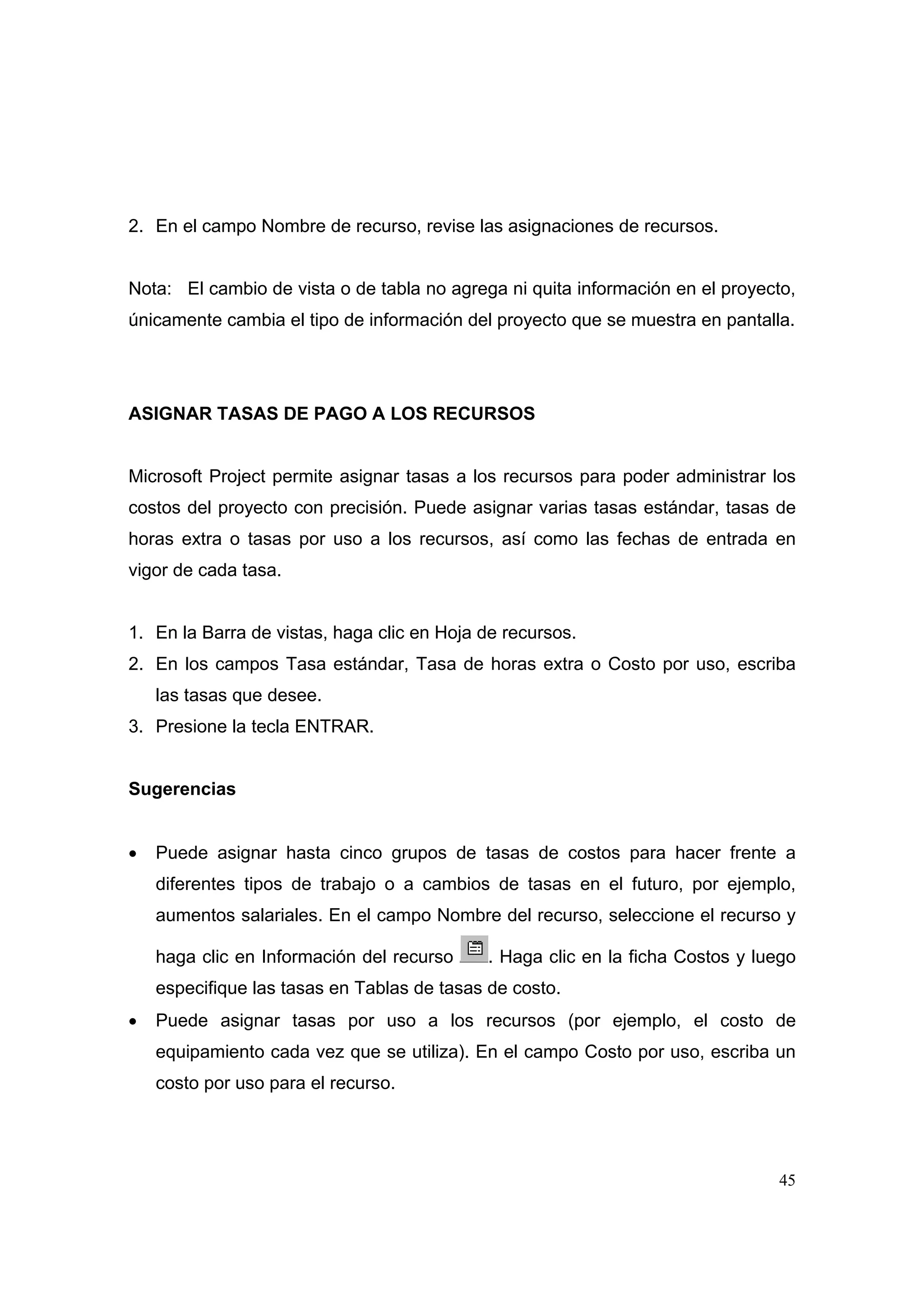 2. En el campo Nombre de recurso, revise las asignaciones de recursos.


Nota: El cambio de vista o de tabla no agrega ni quita información en el proyecto,
únicamente cambia el tipo de información del proyecto que se muestra en pantalla.




ASIGNAR TASAS DE PAGO A LOS RECURSOS


Microsoft Project permite asignar tasas a los recursos para poder administrar los
costos del proyecto con precisión. Puede asignar varias tasas estándar, tasas de
horas extra o tasas por uso a los recursos, así como las fechas de entrada en
vigor de cada tasa.


1. En la Barra de vistas, haga clic en Hoja de recursos.
2. En los campos Tasa estándar, Tasa de horas extra o Costo por uso, escriba
    las tasas que desee.
3. Presione la tecla ENTRAR.


Sugerencias


•   Puede asignar hasta cinco grupos de tasas de costos para hacer frente a
    diferentes tipos de trabajo o a cambios de tasas en el futuro, por ejemplo,
    aumentos salariales. En el campo Nombre del recurso, seleccione el recurso y

    haga clic en Información del recurso     . Haga clic en la ficha Costos y luego
    especifique las tasas en Tablas de tasas de costo.
•   Puede asignar tasas por uso a los recursos (por ejemplo, el costo de
    equipamiento cada vez que se utiliza). En el campo Costo por uso, escriba un
    costo por uso para el recurso.




                                                                                45
 