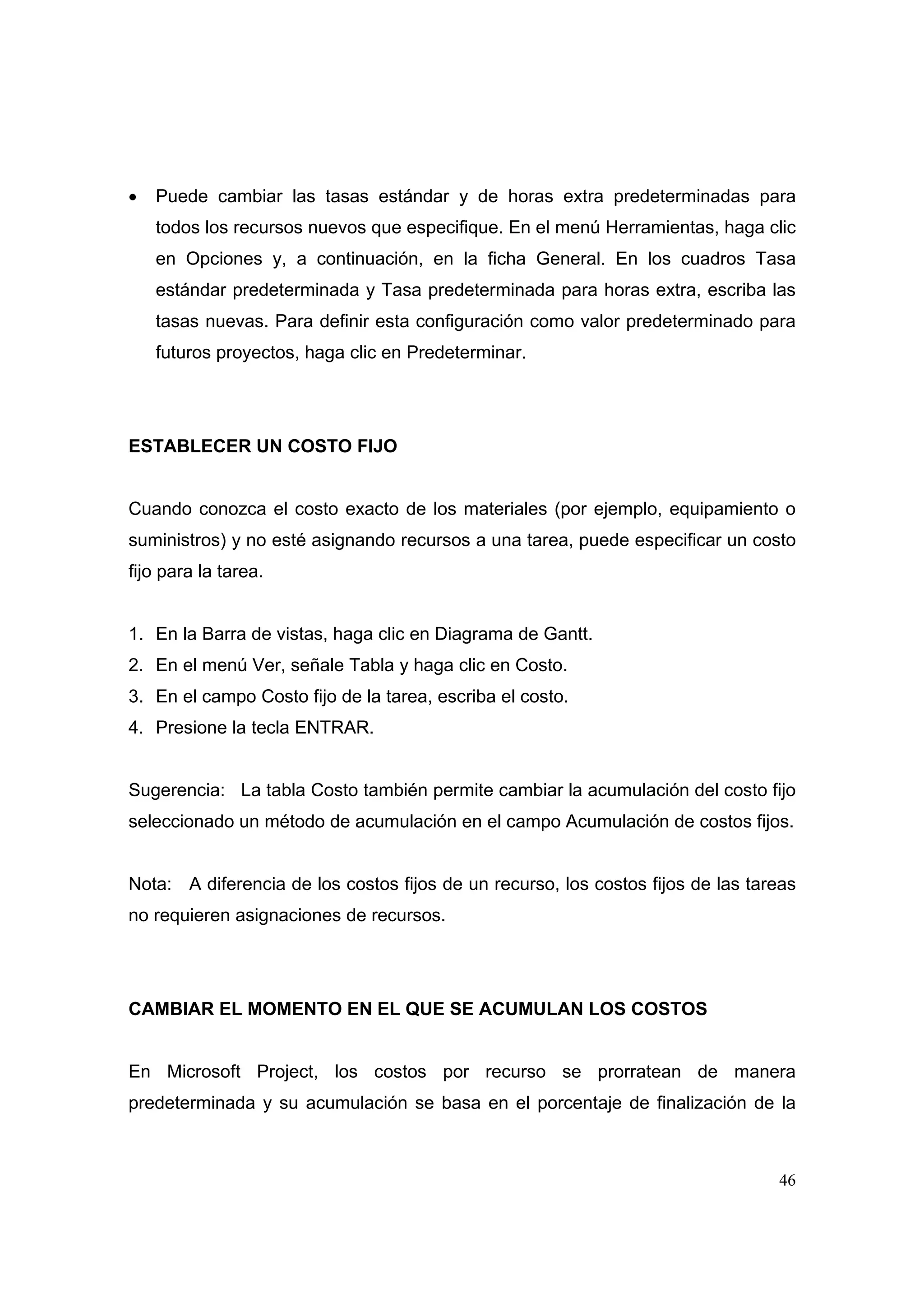 •   Puede cambiar las tasas estándar y de horas extra predeterminadas para
    todos los recursos nuevos que especifique. En el menú Herramientas, haga clic
    en Opciones y, a continuación, en la ficha General. En los cuadros Tasa
    estándar predeterminada y Tasa predeterminada para horas extra, escriba las
    tasas nuevas. Para definir esta configuración como valor predeterminado para
    futuros proyectos, haga clic en Predeterminar.




ESTABLECER UN COSTO FIJO


Cuando conozca el costo exacto de los materiales (por ejemplo, equipamiento o
suministros) y no esté asignando recursos a una tarea, puede especificar un costo
fijo para la tarea.


1. En la Barra de vistas, haga clic en Diagrama de Gantt.
2. En el menú Ver, señale Tabla y haga clic en Costo.
3. En el campo Costo fijo de la tarea, escriba el costo.
4. Presione la tecla ENTRAR.


Sugerencia: La tabla Costo también permite cambiar la acumulación del costo fijo
seleccionado un método de acumulación en el campo Acumulación de costos fijos.


Nota: A diferencia de los costos fijos de un recurso, los costos fijos de las tareas
no requieren asignaciones de recursos.




CAMBIAR EL MOMENTO EN EL QUE SE ACUMULAN LOS COSTOS


En Microsoft Project, los costos por recurso se prorratean de manera
predeterminada y su acumulación se basa en el porcentaje de finalización de la



                                                                                 46
 